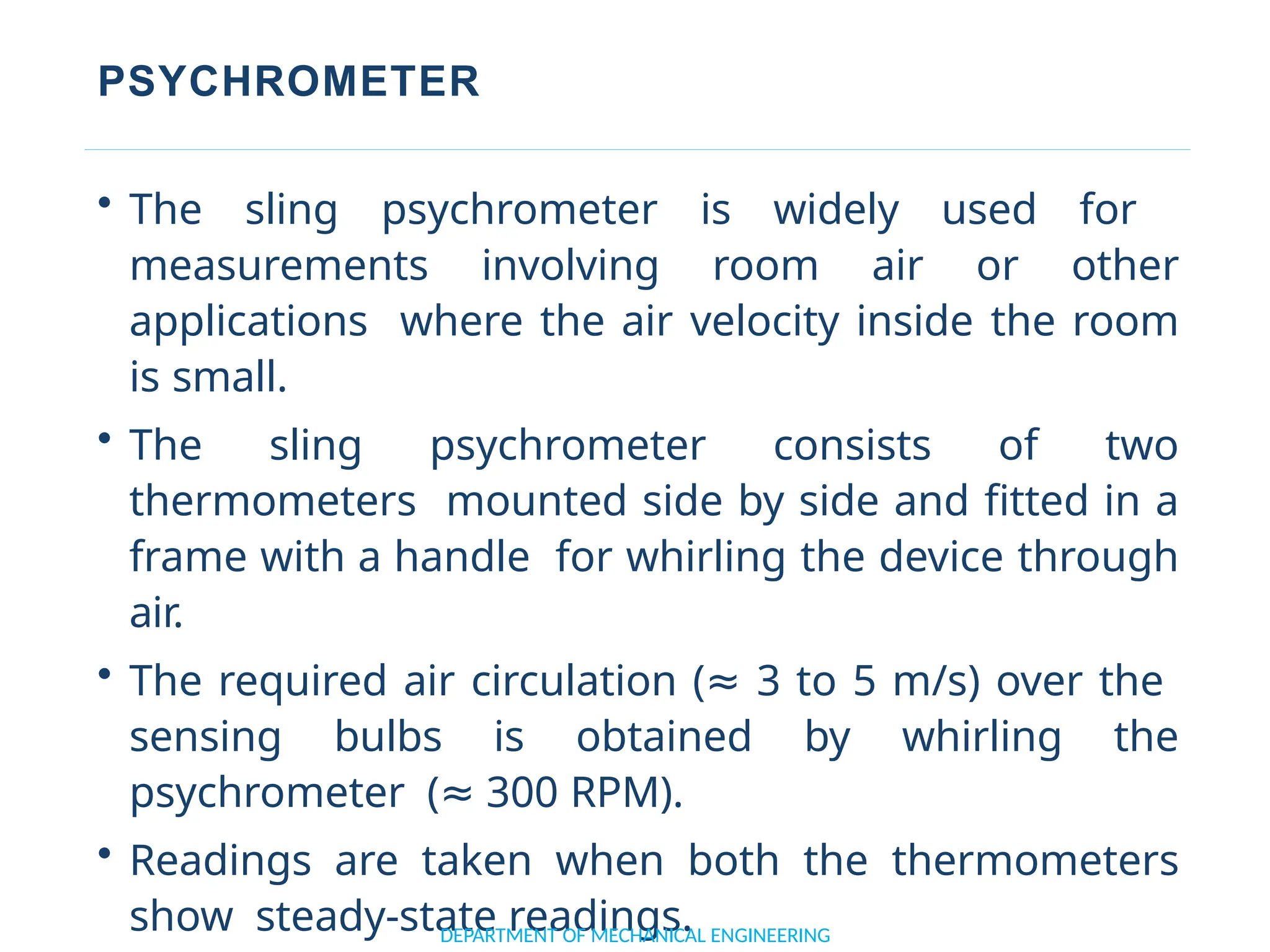 PSYCHROMETER
• The sling psychrometer is widely used for
measurements involving room air or other
applications where the air velocity inside the room
is small.
• The sling psychrometer consists of two
thermometers mounted side by side and fitted in a
frame with a handle for whirling the device through
air.
• The required air circulation (≈ 3 to 5 m/s) over the
sensing bulbs is obtained by whirling the
psychrometer (≈ 300 RPM).
• Readings are taken when both the thermometers
show steady-state readings.
DEPARTMENT OF MECHANICAL ENGINEERING
 