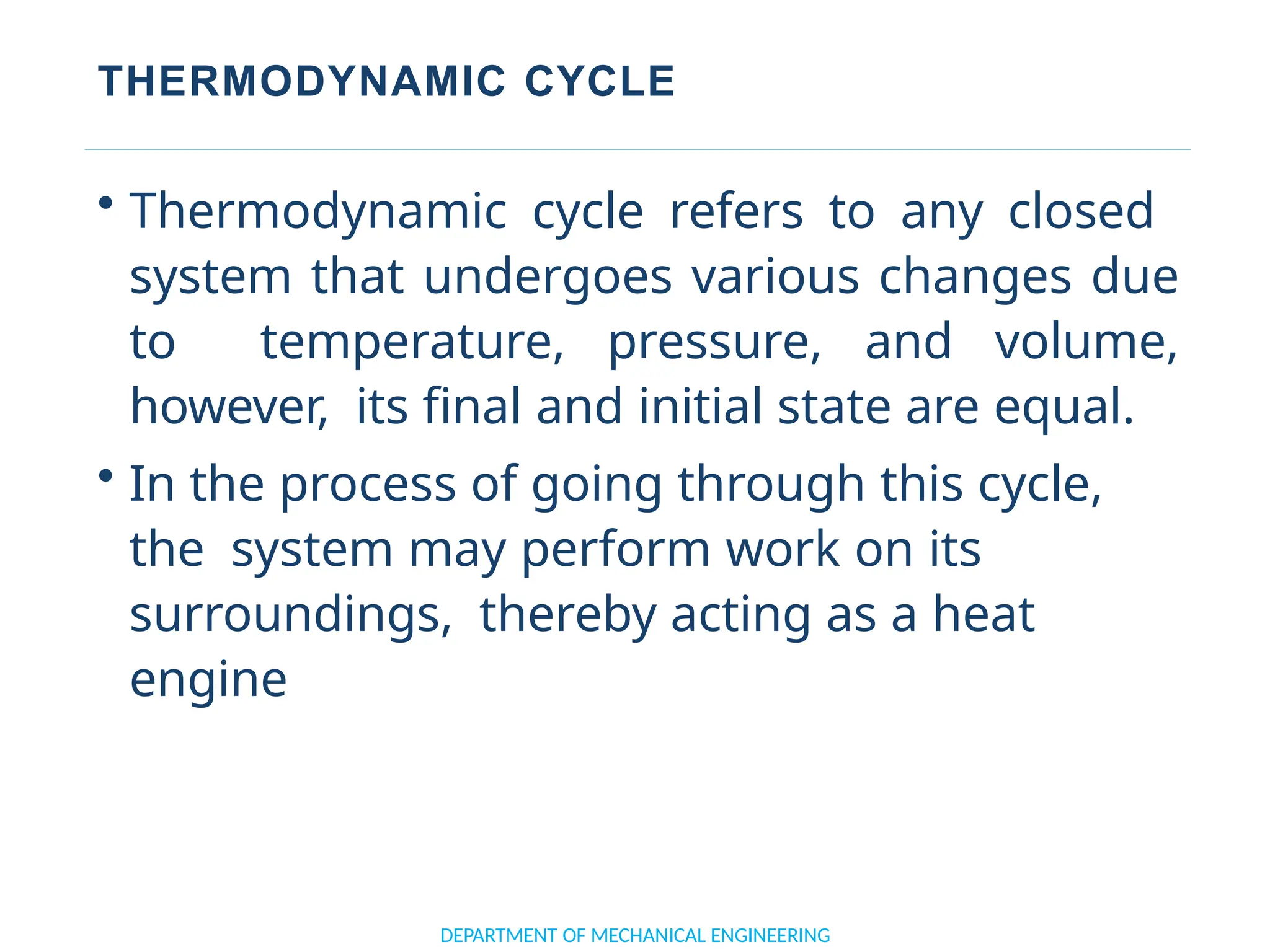 THERMODYNAMIC CYCLE
DEPARTMENT OF MECHANICAL ENGINEERING
• Thermodynamic cycle refers to any closed
system that undergoes various changes due
to temperature, pressure, and volume,
however, its final and initial state are equal.
• In the process of going through this cycle,
the system may perform work on its
surroundings, thereby acting as a heat
engine
 