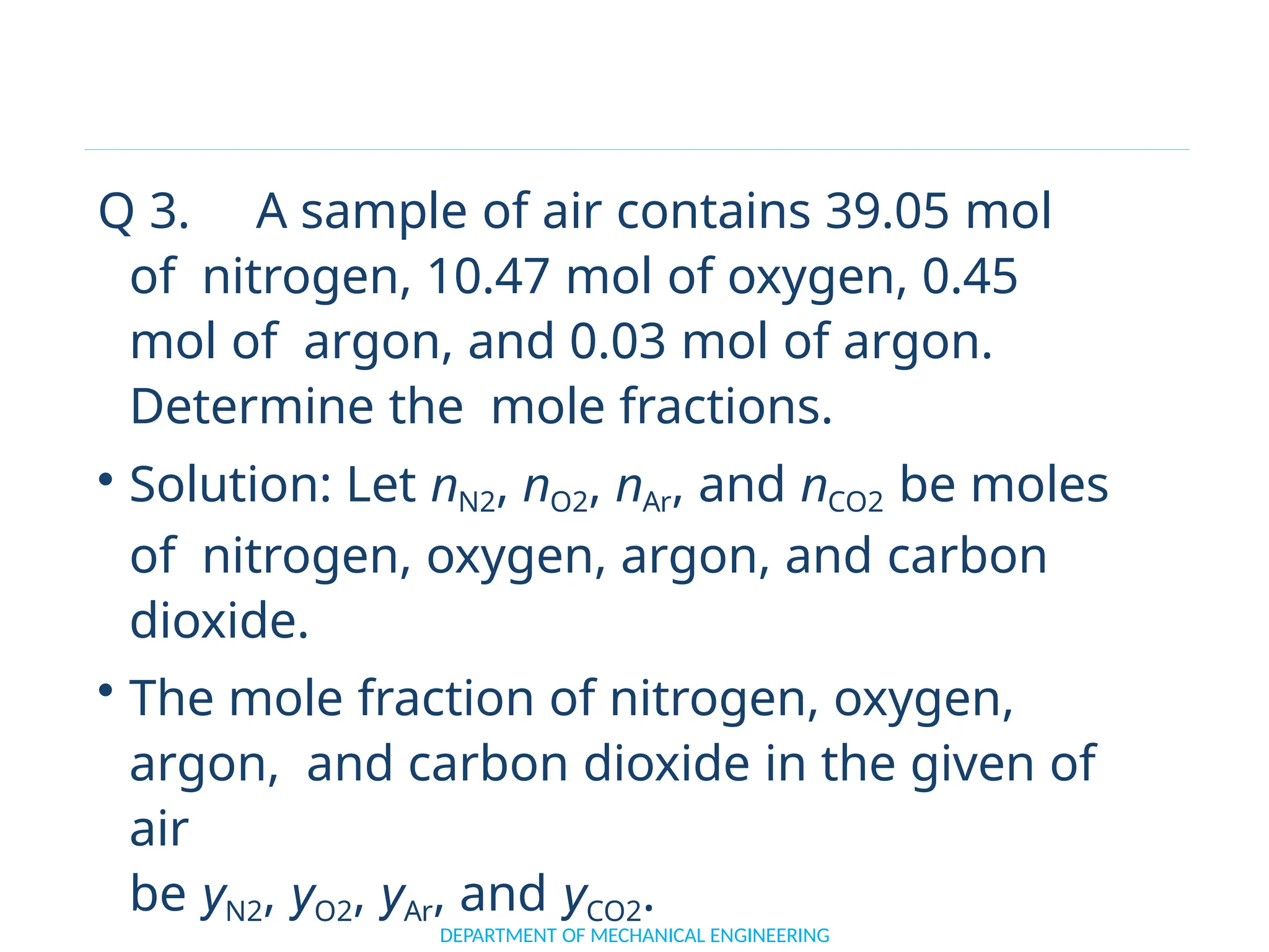 Q 3. A sample of air contains 39.05 mol
of nitrogen, 10.47 mol of oxygen, 0.45
mol of argon, and 0.03 mol of argon.
Determine the mole fractions.
• Solution: Let nN2, nO2, nAr, and nCO2 be moles
of nitrogen, oxygen, argon, and carbon
dioxide.
• The mole fraction of nitrogen, oxygen,
argon, and carbon dioxide in the given of
air
be yN2, yO2, yAr, and yCO2.
DEPARTMENT OF MECHANICAL ENGINEERING
 