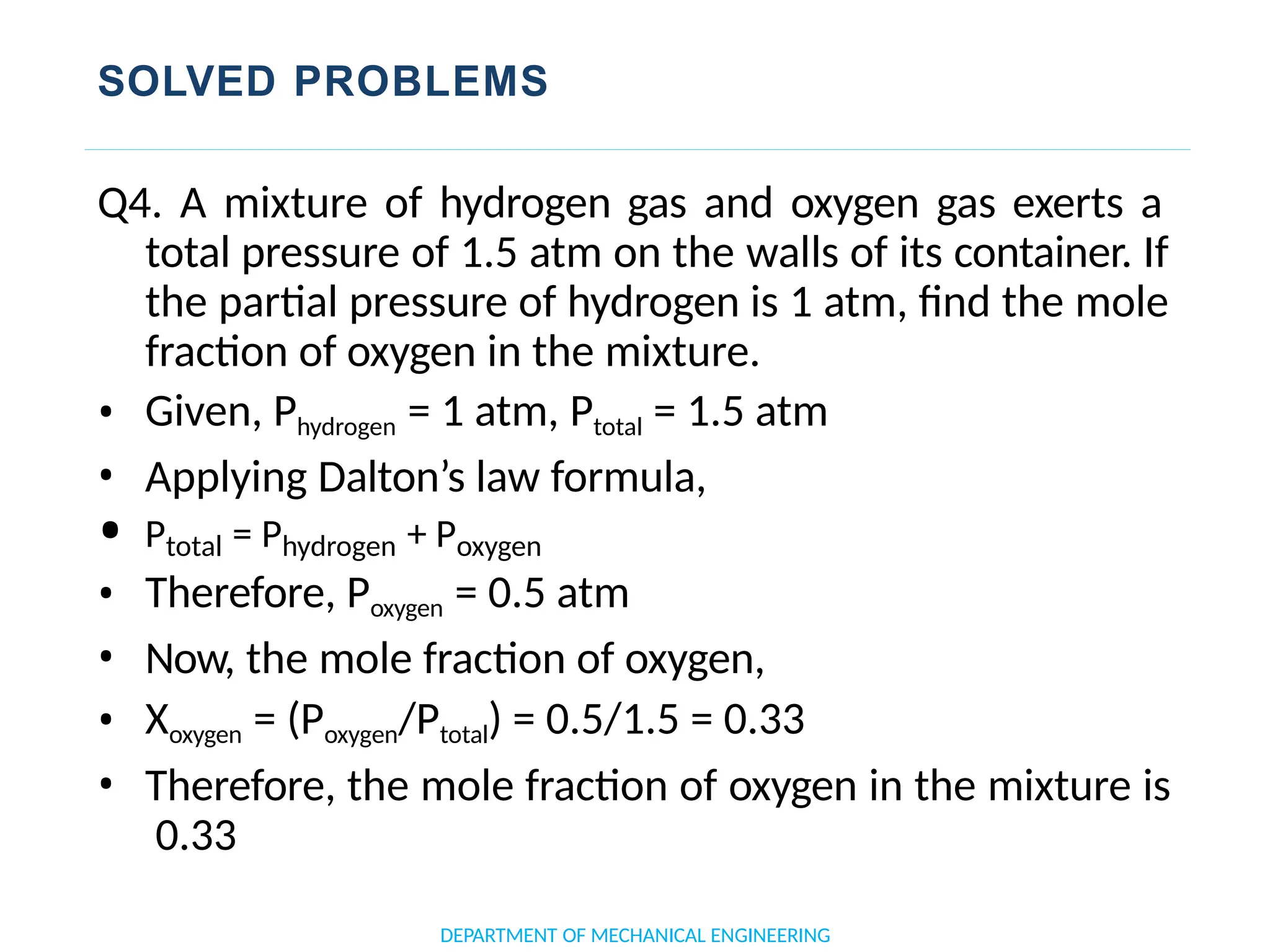 SOLVED PROBLEMS
DEPARTMENT OF MECHANICAL ENGINEERING
Q4. A mixture of hydrogen gas and oxygen gas exerts a
total pressure of 1.5 atm on the walls of its container. If
the partial pressure of hydrogen is 1 atm, find the mole
fraction of oxygen in the mixture.
• Given, Phydrogen = 1 atm, Ptotal = 1.5 atm
• Applying Dalton’s law formula,
• Ptotal = Phydrogen + Poxygen
• Therefore, Poxygen = 0.5 atm
• Now, the mole fraction of oxygen,
• Xoxygen = (Poxygen/Ptotal) = 0.5/1.5 = 0.33
• Therefore, the mole fraction of oxygen in the mixture is
0.33
 