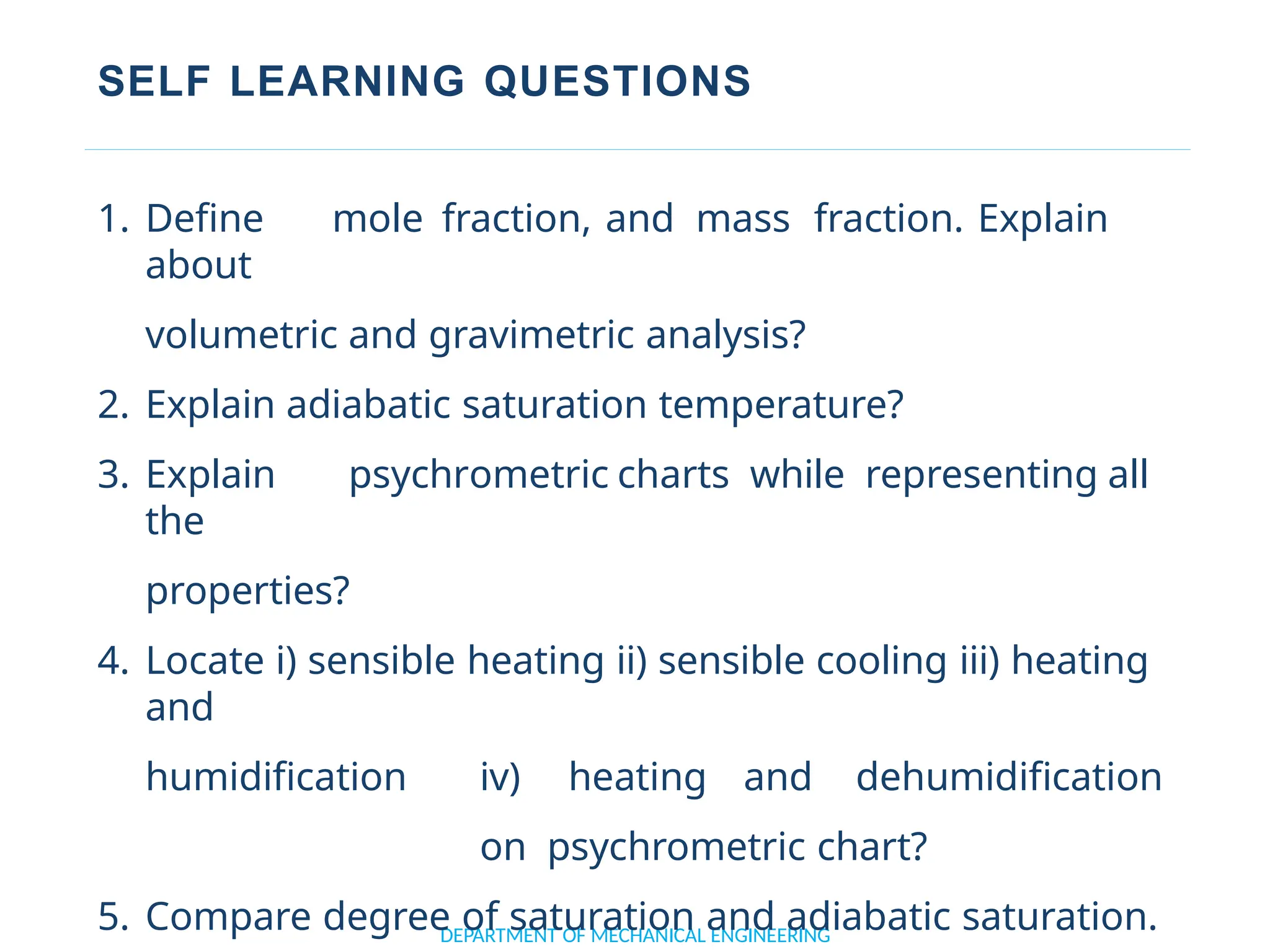 SELF LEARNING QUESTIONS
DEPARTMENT OF MECHANICAL ENGINEERING
1. Define mole fraction, and mass fraction. Explain
about
volumetric and gravimetric analysis?
2. Explain adiabatic saturation temperature?
3. Explain psychrometric charts while representing all
the
properties?
4. Locate i) sensible heating ii) sensible cooling iii) heating
and
humidification iv) heating and dehumidification
on psychrometric chart?
5. Compare degree of saturation and adiabatic saturation.
 