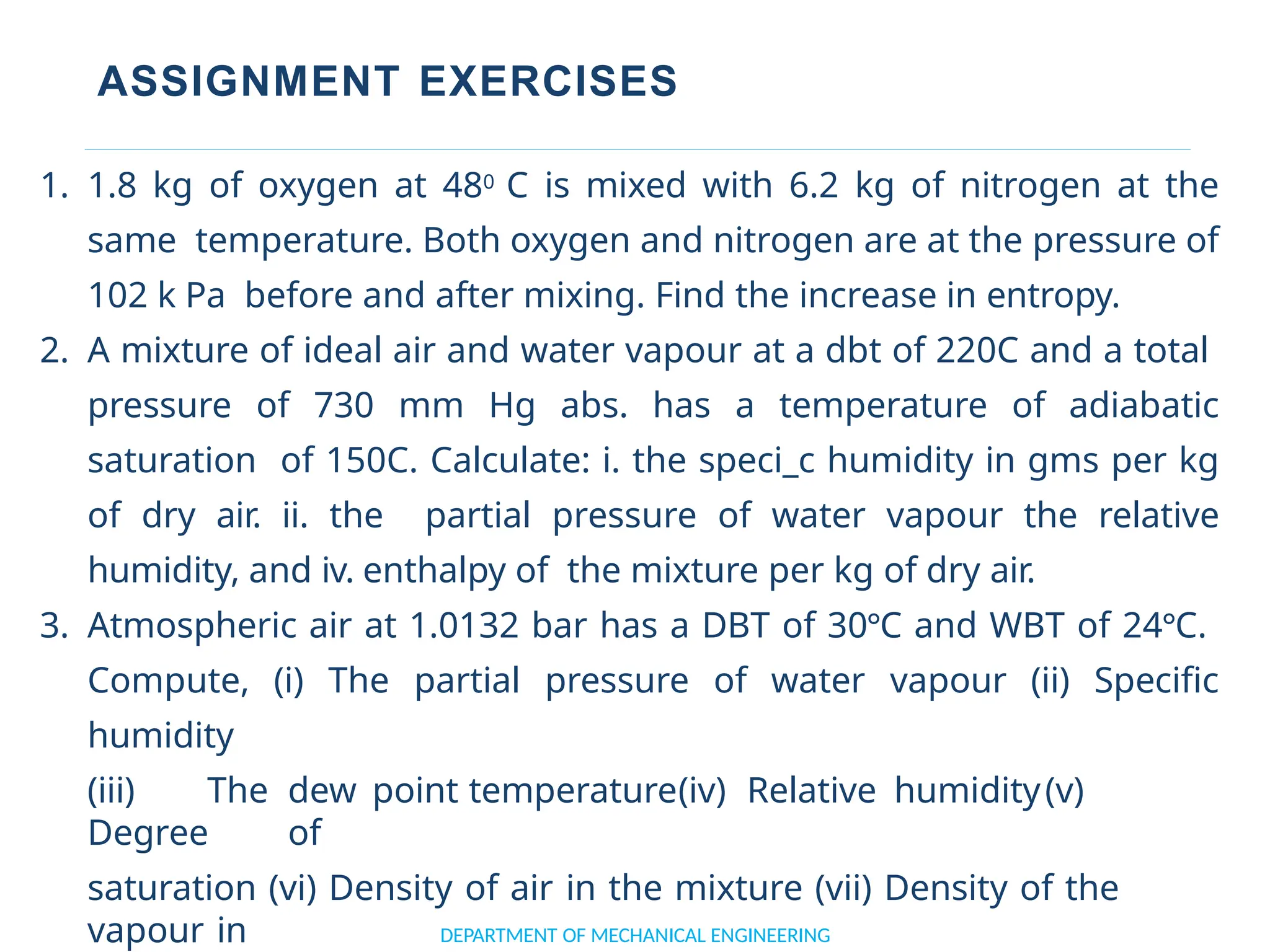 ASSIGNMENT EXERCISES
DEPARTMENT OF MECHANICAL ENGINEERING
1. 1.8 kg of oxygen at 480 C is mixed with 6.2 kg of nitrogen at the
same temperature. Both oxygen and nitrogen are at the pressure of
102 k Pa before and after mixing. Find the increase in entropy.
2. A mixture of ideal air and water vapour at a dbt of 220C and a total
pressure of 730 mm Hg abs. has a temperature of adiabatic
saturation of 150C. Calculate: i. the speci_c humidity in gms per kg
of dry air. ii. the partial pressure of water vapour the relative
humidity, and iv. enthalpy of the mixture per kg of dry air.
3. Atmospheric air at 1.0132 bar has a DBT of 30°C and WBT of 24°C.
Compute, (i) The partial pressure of water vapour (ii) Specific
humidity
(iii) The dew point temperature(iv) Relative humidity(v)
Degree of
saturation (vi) Density of air in the mixture (vii) Density of the
vapour in
 