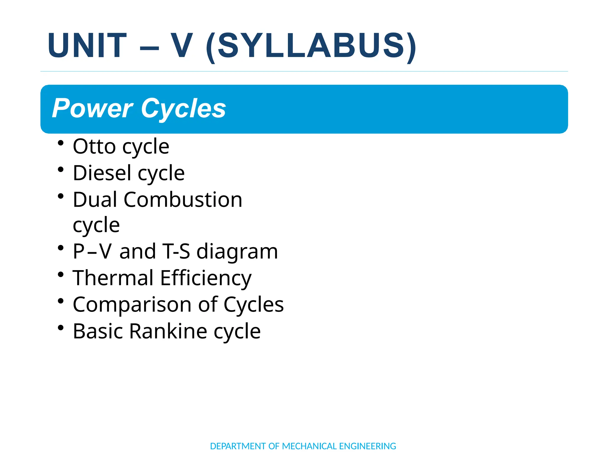 UNIT – V (SYLLABUS)
Power Cycles
• Otto cycle
• Diesel cycle
• Dual Combustion
cycle
• P–V and T-S diagram
• Thermal Efficiency
• Comparison of Cycles
• Basic Rankine cycle
DEPARTMENT OF MECHANICAL ENGINEERING
 