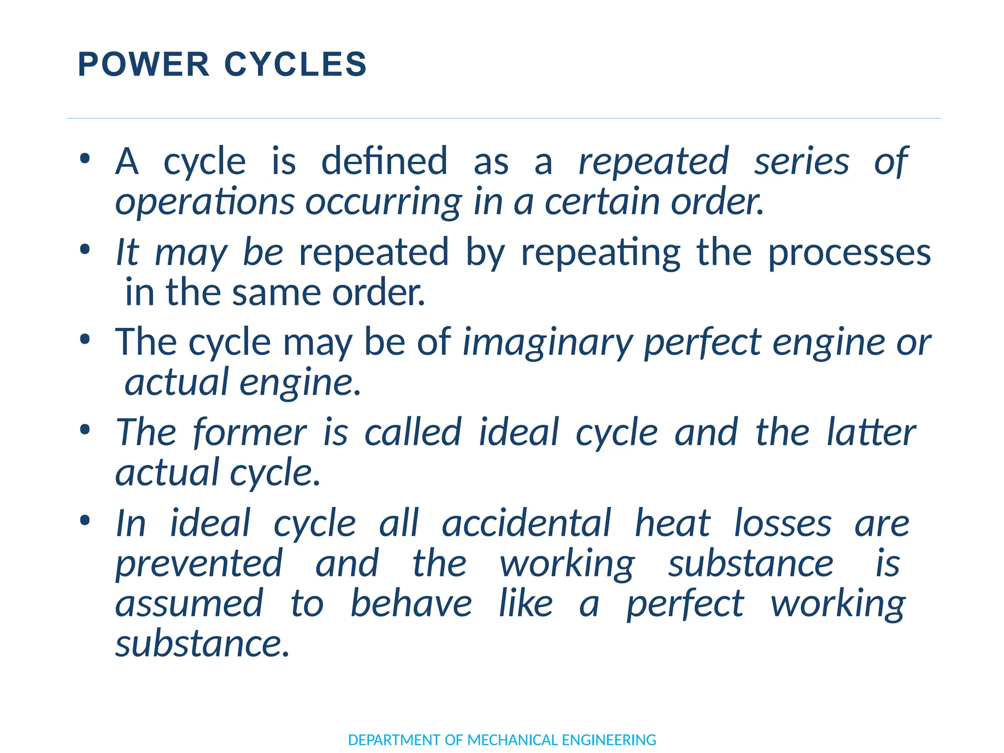 POWER CYCLES
• A cycle is defined as a repeated series of
operations occurring in a certain order.
• It may be repeated by repeating the processes
in the same order.
• The cycle may be of imaginary perfect engine or
actual engine.
• The former is called ideal cycle and the latter
actual cycle.
• In ideal cycle all accidental heat losses are
prevented and the working substance is
assumed to behave like a perfect working
substance.
DEPARTMENT OF MECHANICAL ENGINEERING
 