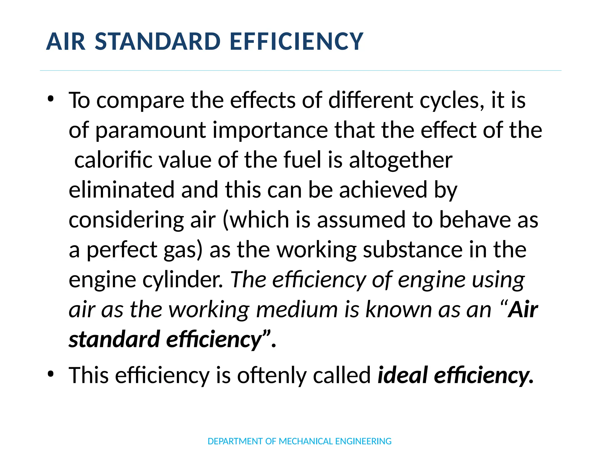 AIR STANDARD EFFICIENCY
DEPARTMENT OF MECHANICAL ENGINEERING
• To compare the effects of different cycles, it is
of paramount importance that the effect of the
calorific value of the fuel is altogether
eliminated and this can be achieved by
considering air (which is assumed to behave as
a perfect gas) as the working substance in the
engine cylinder. The efficiency of engine using
air as the working medium is known as an “Air
standard efficiency”.
• This efficiency is oftenly called ideal efficiency.
 