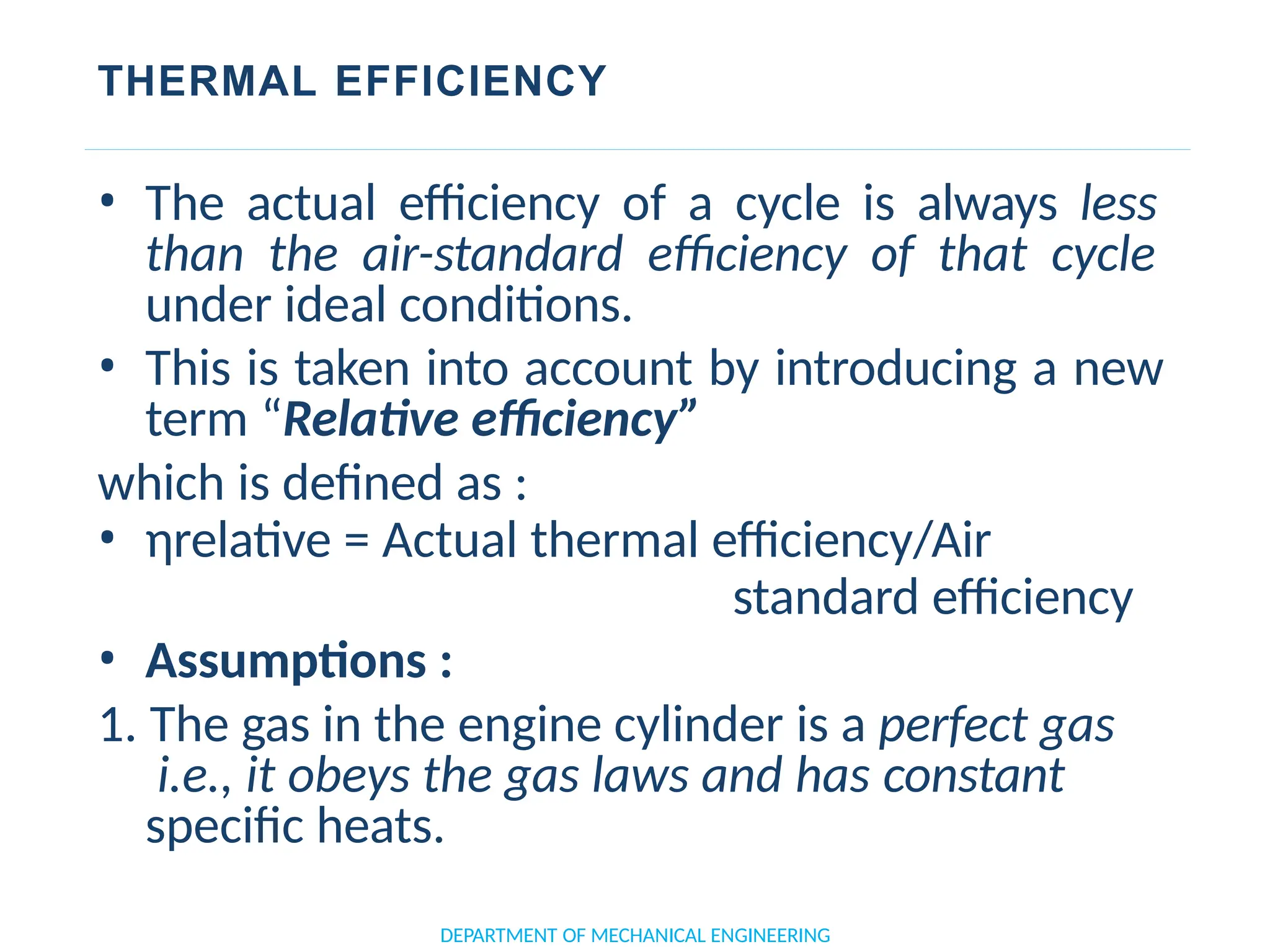 THERMAL EFFICIENCY
• The actual efficiency of a cycle is always less
than the air-standard efficiency of that cycle
under ideal conditions.
• This is taken into account by introducing a new
term “Relative efficiency”
which is defined as :
• ηrelative = Actual thermal efficiency/Air
standard efficiency
• Assumptions :
1. The gas in the engine cylinder is a perfect gas
i.e., it obeys the gas laws and has constant
specific heats.
DEPARTMENT OF MECHANICAL ENGINEERING
 