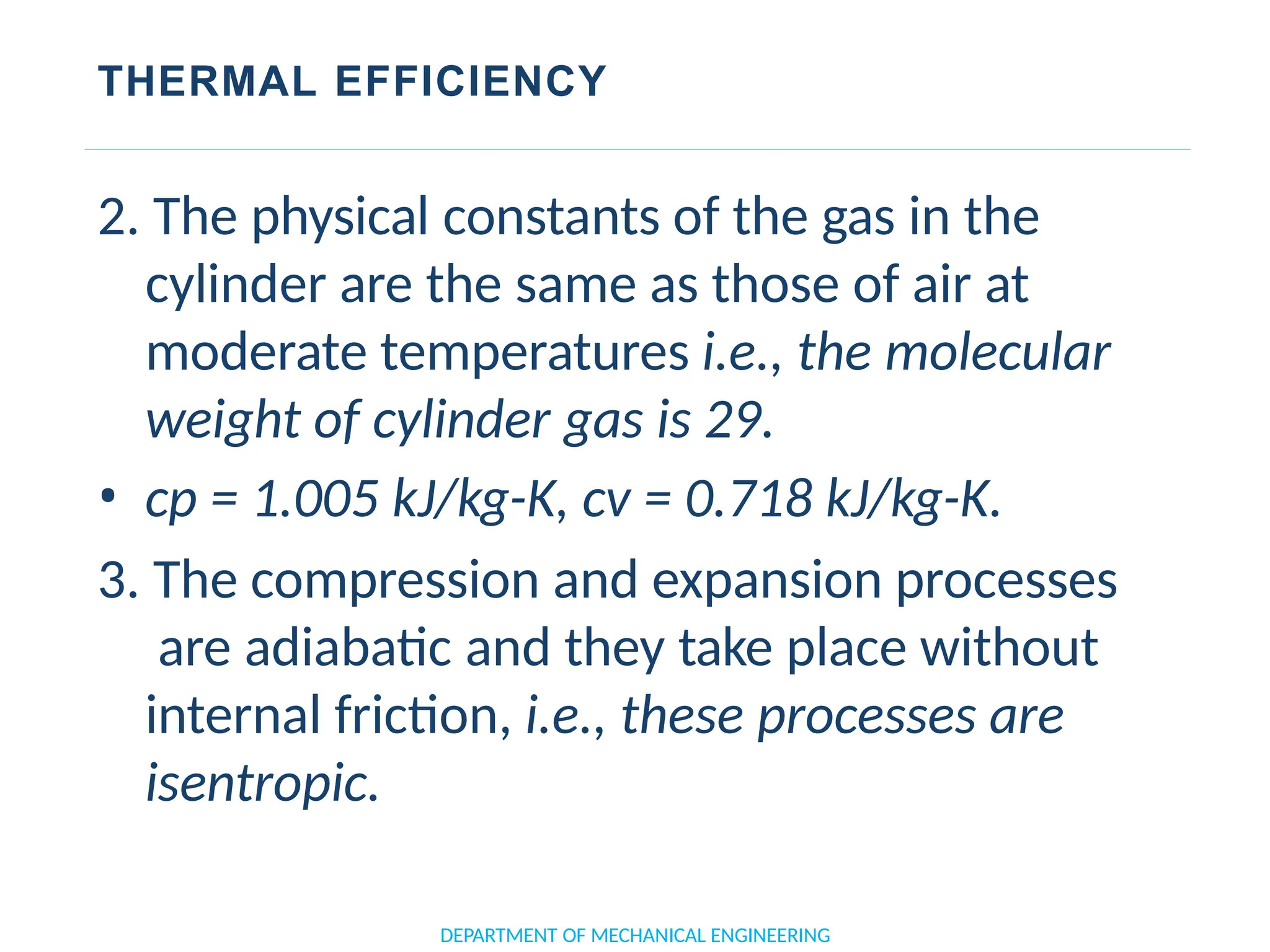 THERMAL EFFICIENCY
DEPARTMENT OF MECHANICAL ENGINEERING
2. The physical constants of the gas in the
cylinder are the same as those of air at
moderate temperatures i.e., the molecular
weight of cylinder gas is 29.
• cp = 1.005 kJ/kg-K, cv = 0.718 kJ/kg-K.
3. The compression and expansion processes
are adiabatic and they take place without
internal friction, i.e., these processes are
isentropic.
 