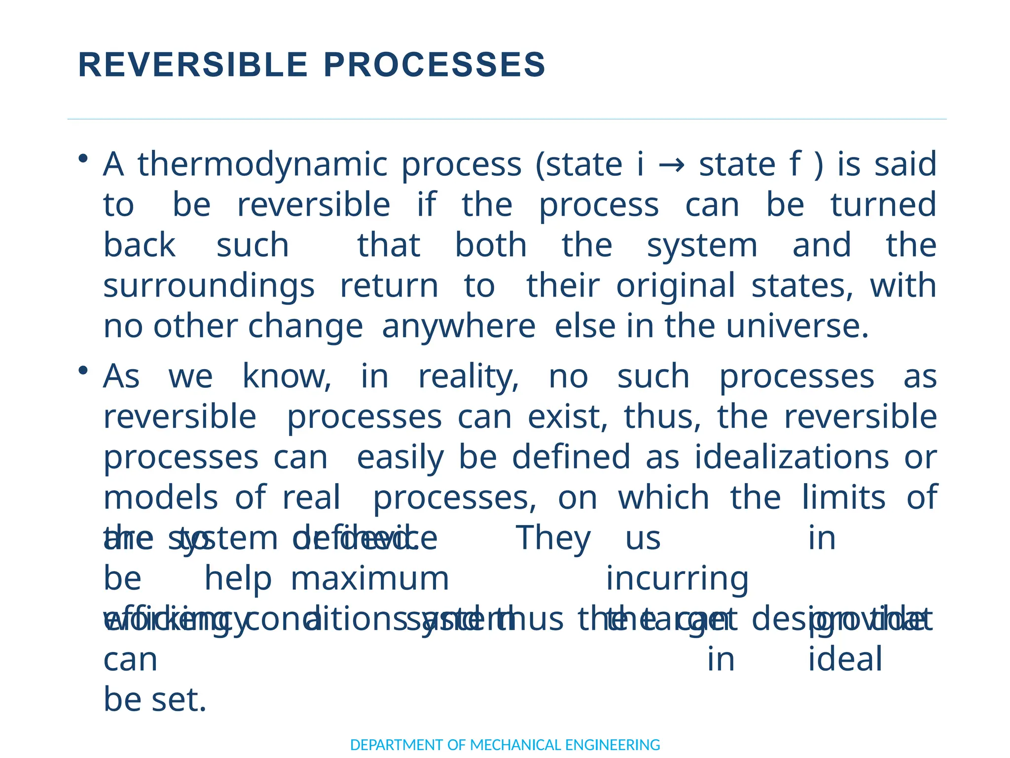 REVERSIBLE PROCESSES
DEPARTMENT OF MECHANICAL ENGINEERING
• A thermodynamic process (state i → state f ) is said
to be reversible if the process can be turned
back such that both the system and the
surroundings return to their original states, with
no other change anywhere else in the universe.
• As we know, in reality, no such processes as
reversible processes can exist, thus, the reversible
processes can easily be defined as idealizations or
models of real processes, on which the limits of
the system or device
are to
be
defined. They
help maximum
efficiency a system
us in
incurring
the can provide
in ideal
working conditions and thus the target design that
can
be set.
 