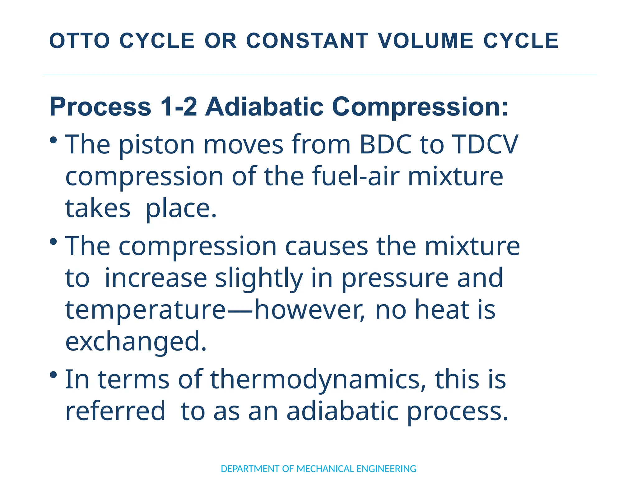OTTO CYCLE OR CONSTANT VOLUME CYCLE
DEPARTMENT OF MECHANICAL ENGINEERING
Process 1-2 Adiabatic Compression:
• The piston moves from BDC to TDCV
compression of the fuel-air mixture
takes place.
• The compression causes the mixture
to increase slightly in pressure and
temperature—however, no heat is
exchanged.
• In terms of thermodynamics, this is
referred to as an adiabatic process.
 