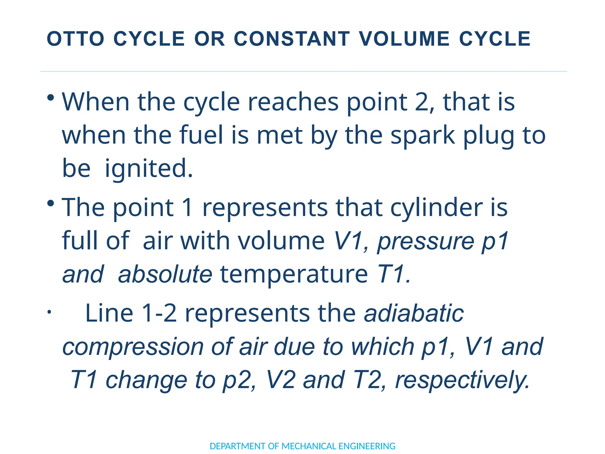 OTTO CYCLE OR CONSTANT VOLUME CYCLE
DEPARTMENT OF MECHANICAL ENGINEERING
• When the cycle reaches point 2, that is
when the fuel is met by the spark plug to
be ignited.
• The point 1 represents that cylinder is
full of air with volume V1, pressure p1
and absolute temperature T1.
• Line 1-2 represents the adiabatic
compression of air due to which p1, V1 and
T1 change to p2, V2 and T2, respectively.
 