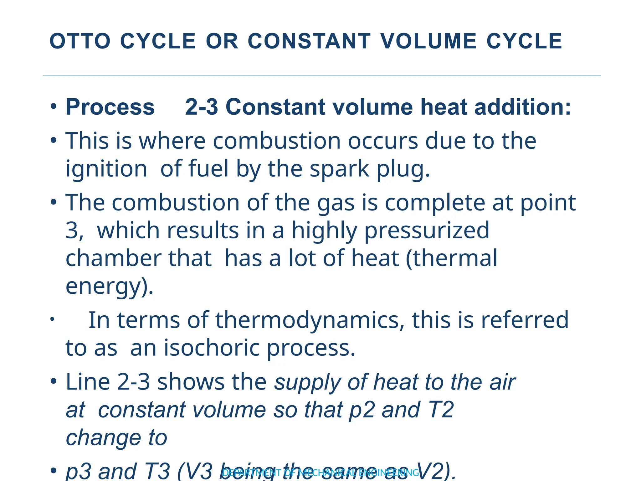 OTTO CYCLE OR CONSTANT VOLUME CYCLE
• Process 2-3 Constant volume heat addition:
• This is where combustion occurs due to the
ignition of fuel by the spark plug.
• The combustion of the gas is complete at point
3, which results in a highly pressurized
chamber that has a lot of heat (thermal
energy).
• In terms of thermodynamics, this is referred
to as an isochoric process.
• Line 2-3 shows the supply of heat to the air
at constant volume so that p2 and T2
change to
• p3 and T3 (V3 being the same as V2).
DEPARTMENT OF MECHANICAL ENGINEERING
 