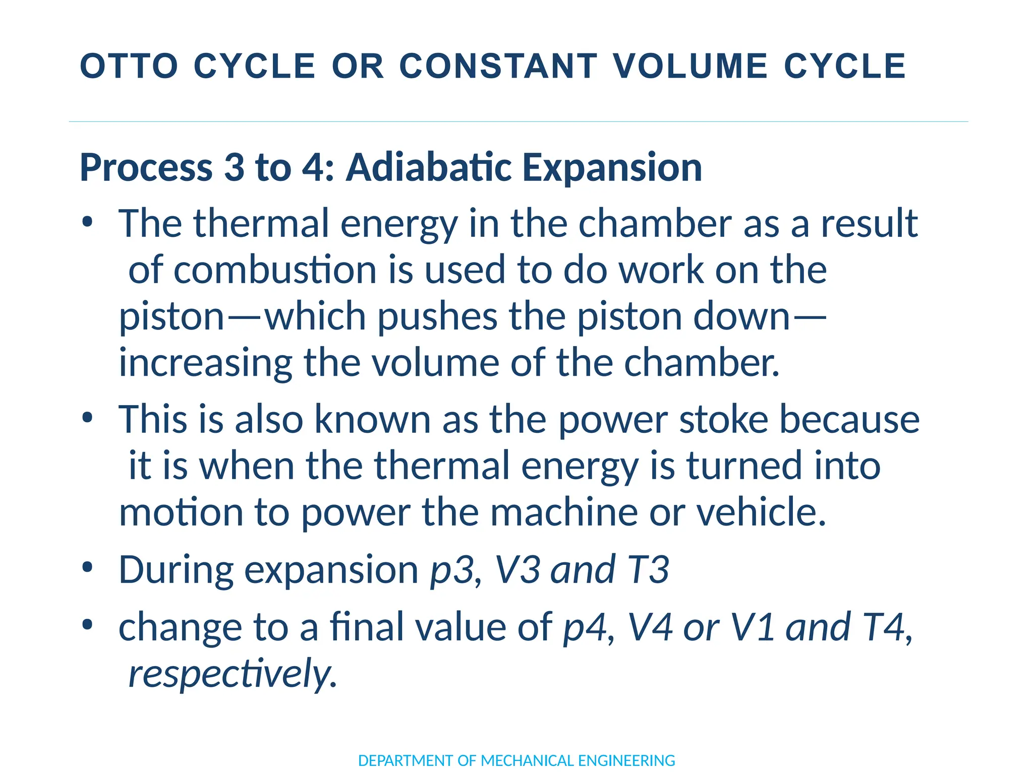 OTTO CYCLE OR CONSTANT VOLUME CYCLE
DEPARTMENT OF MECHANICAL ENGINEERING
Process 3 to 4: Adiabatic Expansion
• The thermal energy in the chamber as a result
of combustion is used to do work on the
piston—which pushes the piston down—
increasing the volume of the chamber.
• This is also known as the power stoke because
it is when the thermal energy is turned into
motion to power the machine or vehicle.
• During expansion p3, V3 and T3
• change to a final value of p4, V4 or V1 and T4,
respectively.
 
