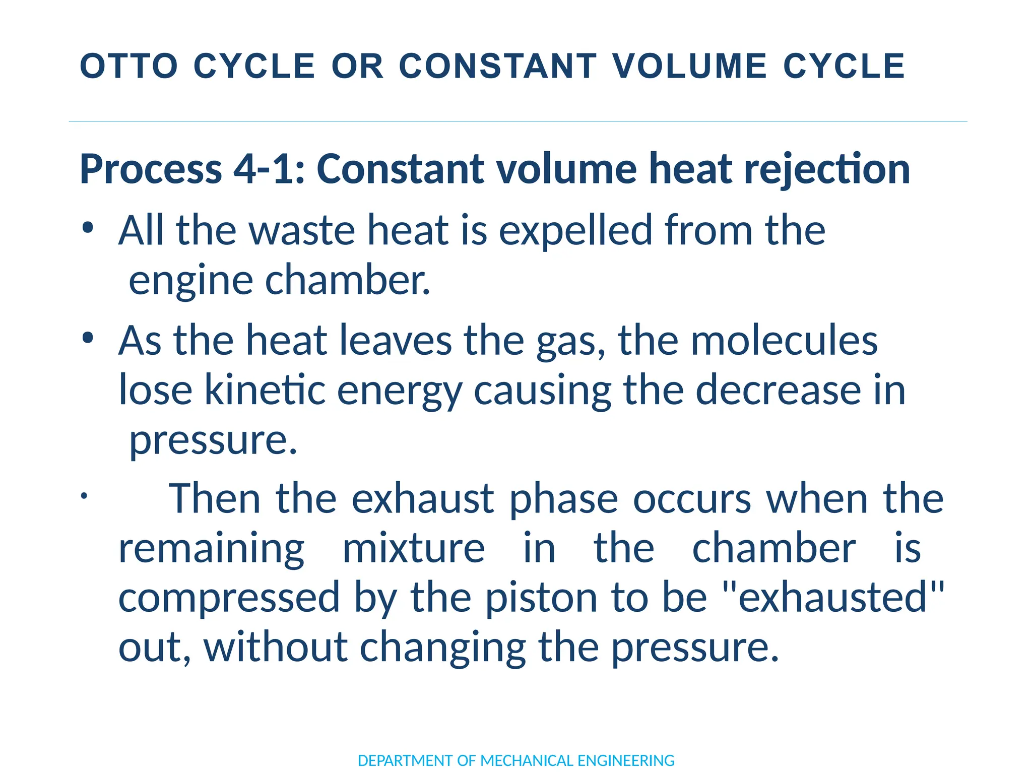 OTTO CYCLE OR CONSTANT VOLUME CYCLE
DEPARTMENT OF MECHANICAL ENGINEERING
Process 4-1: Constant volume heat rejection
• All the waste heat is expelled from the
engine chamber.
• As the heat leaves the gas, the molecules
lose kinetic energy causing the decrease in
pressure.
• Then the exhaust phase occurs when the
remaining mixture in the chamber is
compressed by the piston to be "exhausted"
out, without changing the pressure.
 