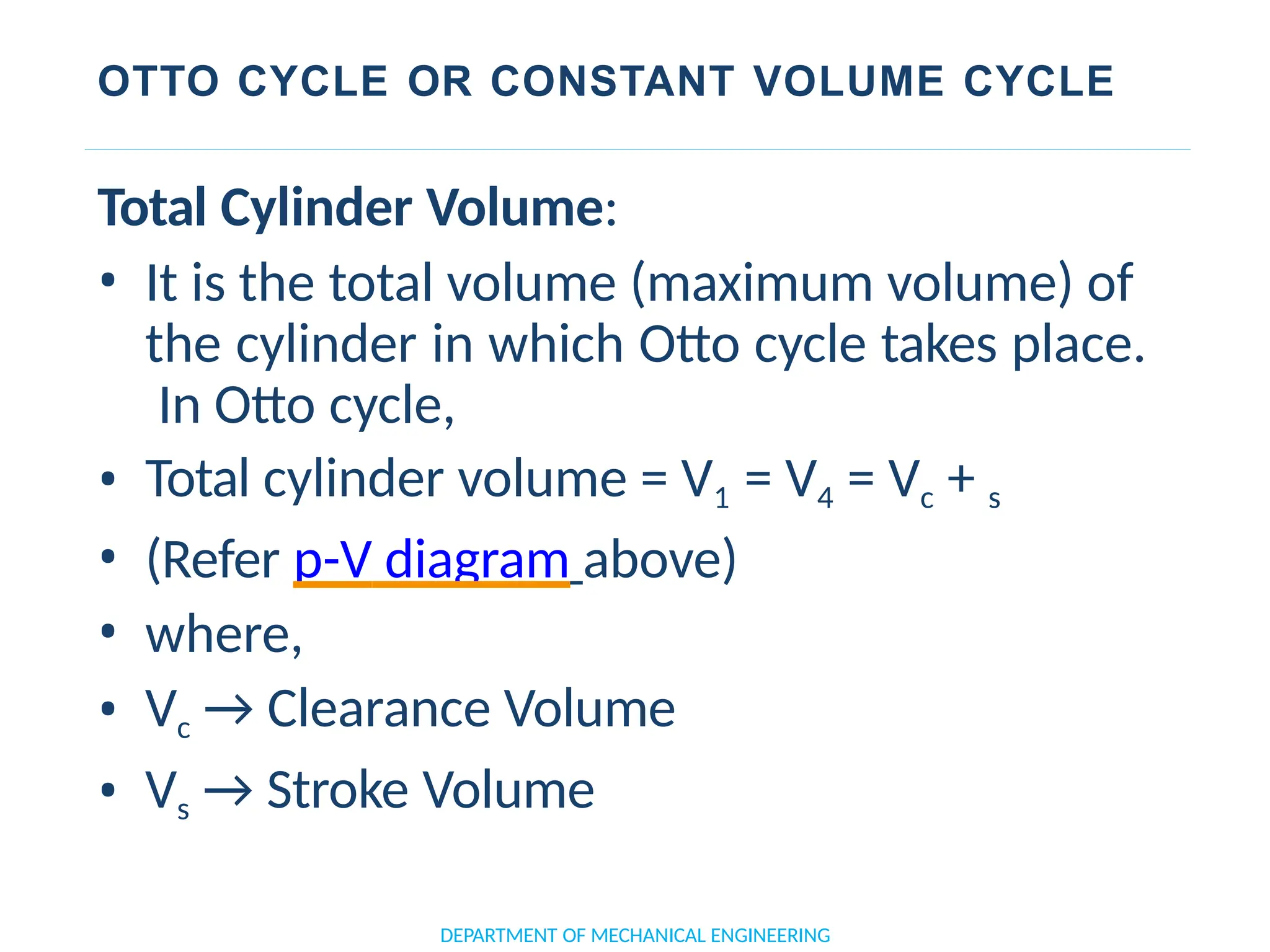 OTTO CYCLE OR CONSTANT VOLUME CYCLE
DEPARTMENT OF MECHANICAL ENGINEERING
Total Cylinder Volume:
• It is the total volume (maximum volume) of
the cylinder in which Otto cycle takes place.
In Otto cycle,
• Total cylinder volume = V1 = V4 = Vc + s
• (Refer p-V diagram above)
• where,
• Vc → Clearance Volume
• Vs → Stroke Volume
 