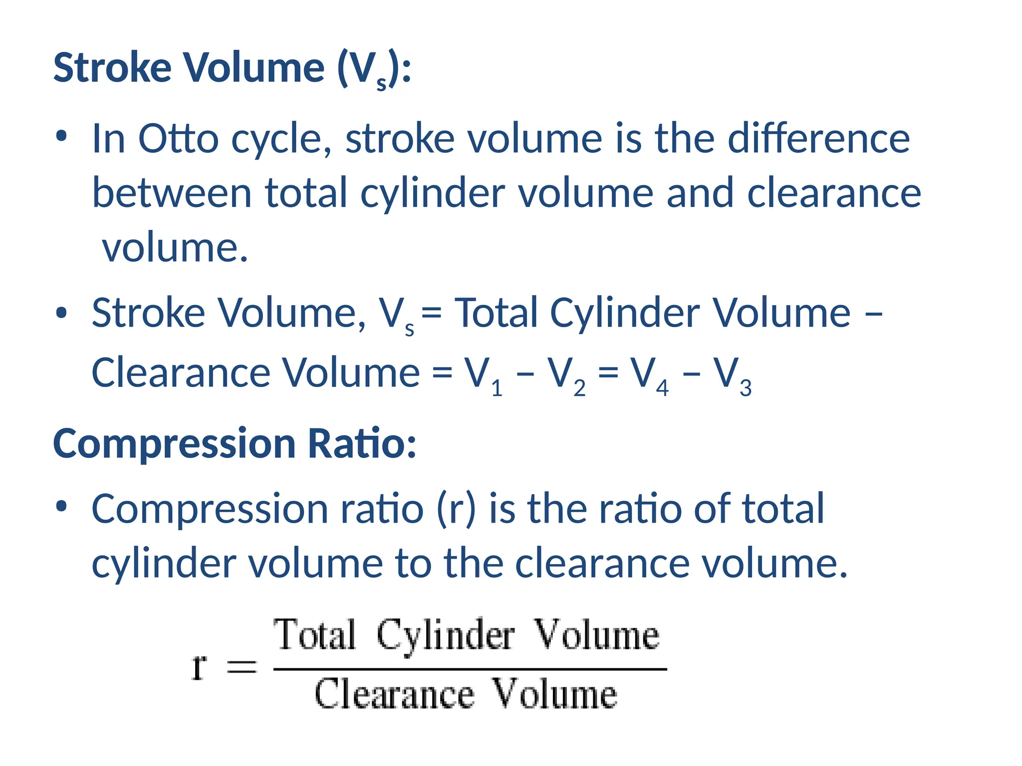 Stroke Volume (Vs):
• In Otto cycle, stroke volume is the difference
between total cylinder volume and clearance
volume.
• Stroke Volume, Vs = Total Cylinder Volume –
Clearance Volume = V1 – V2 = V4 – V3
Compression Ratio:
• Compression ratio (r) is the ratio of total
cylinder volume to the clearance volume.
 