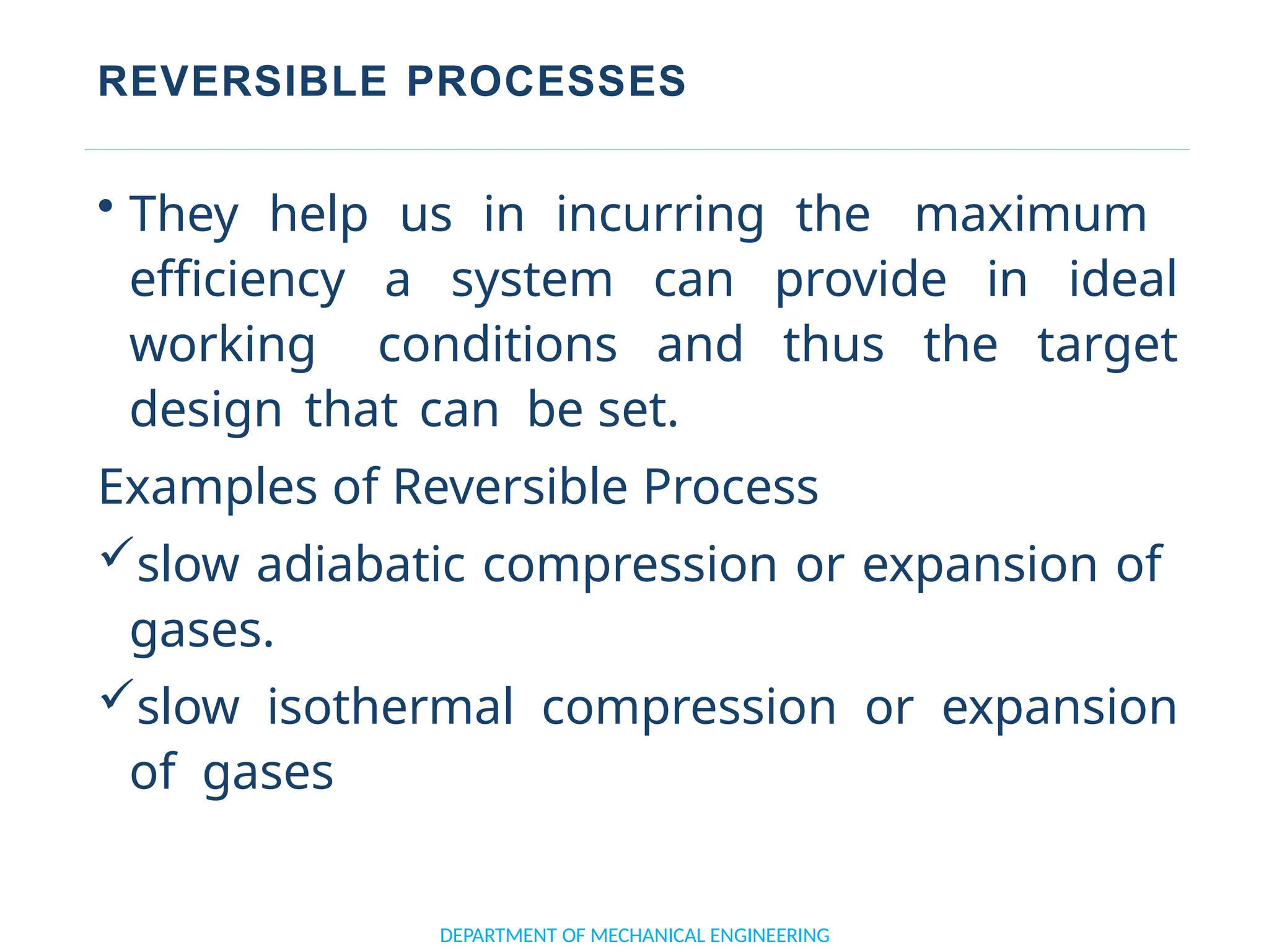 REVERSIBLE PROCESSES
• They help us in incurring the maximum
efficiency a system can provide in ideal
working conditions and thus the target
design that can be set.
Examples of Reversible Process
slow adiabatic compression or expansion of
gases.
slow isothermal compression or expansion
of gases
DEPARTMENT OF MECHANICAL ENGINEERING
 