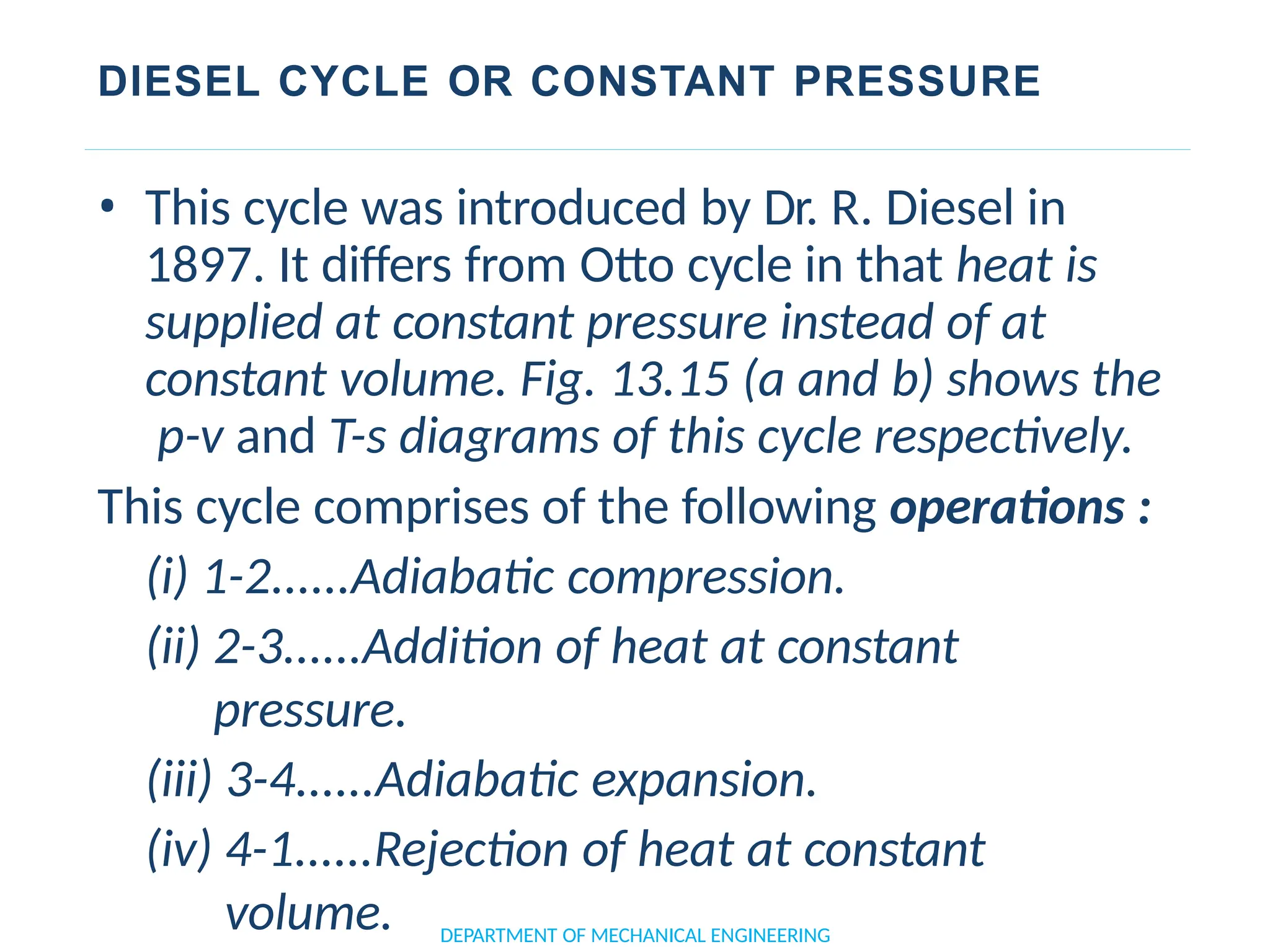 DIESEL CYCLE OR CONSTANT PRESSURE
• This cycle was introduced by Dr. R. Diesel in
1897. It differs from Otto cycle in that heat is
supplied at constant pressure instead of at
constant volume. Fig. 13.15 (a and b) shows the
p-v and T-s diagrams of this cycle respectively.
This cycle comprises of the following operations :
(i) 1-2......Adiabatic compression.
(ii) 2-3......Addition of heat at constant
pressure.
(iii) 3-4......Adiabatic expansion.
(iv) 4-1......Rejection of heat at constant
volume. DEPARTMENT OF MECHANICAL ENGINEERING
 