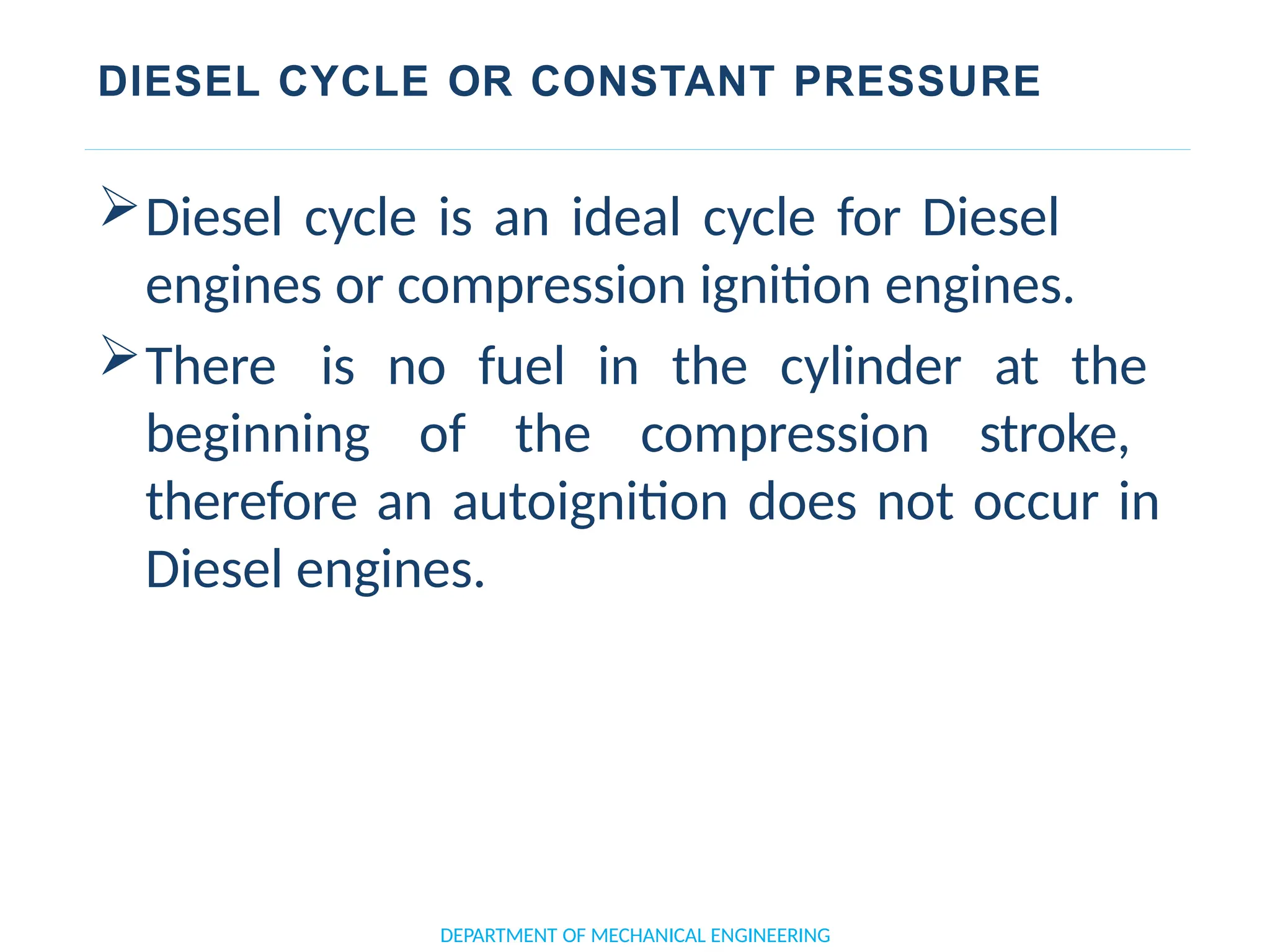 DIESEL CYCLE OR CONSTANT PRESSURE
Diesel cycle is an ideal cycle for Diesel
engines or compression ignition engines.
There is no fuel in the cylinder at the
beginning of the compression stroke,
therefore an autoignition does not occur in
Diesel engines.
DEPARTMENT OF MECHANICAL ENGINEERING
 