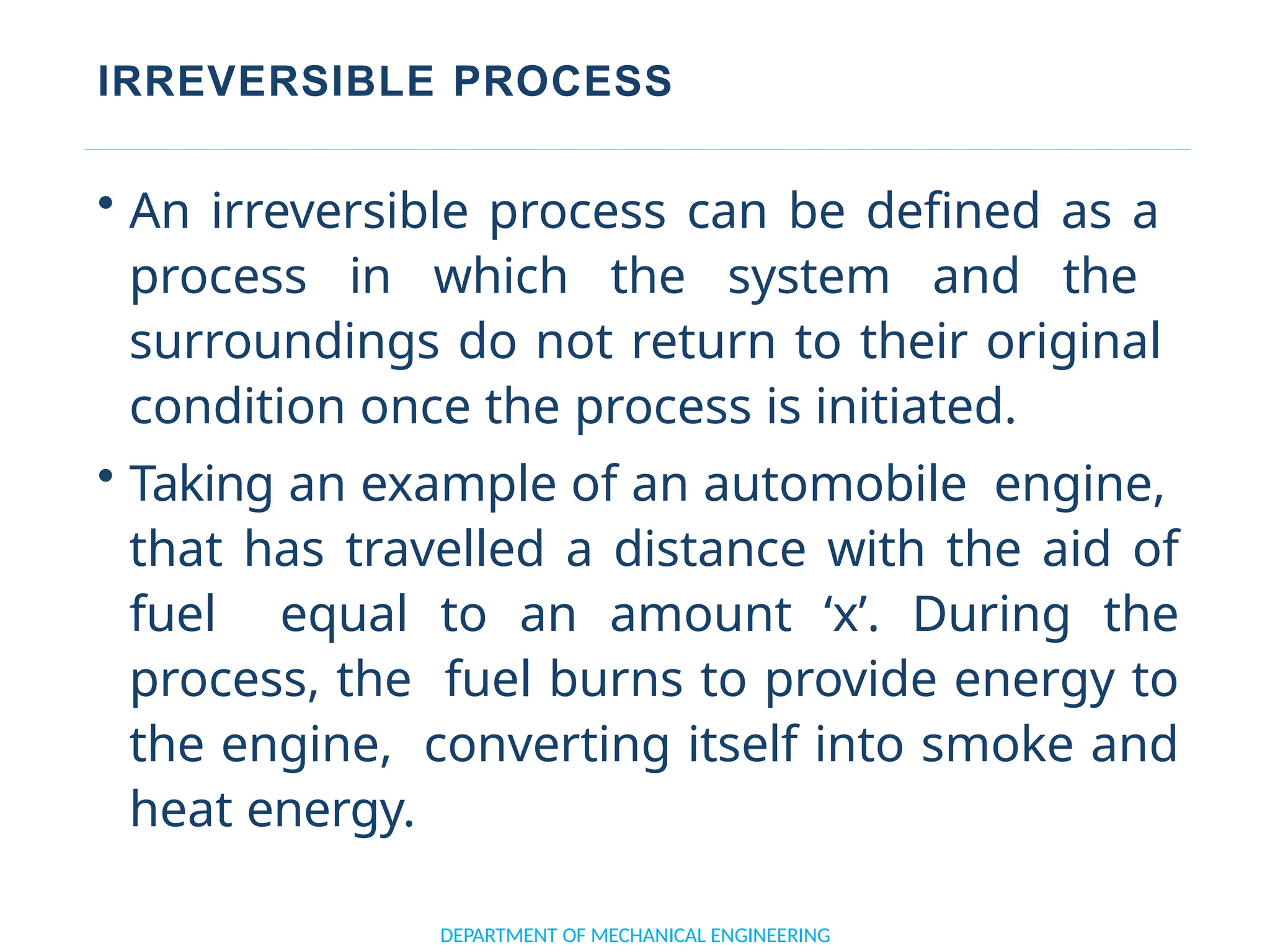 IRREVERSIBLE PROCESS
DEPARTMENT OF MECHANICAL ENGINEERING
• An irreversible process can be defined as a
process in which the system and the
surroundings do not return to their original
condition once the process is initiated.
• Taking an example of an automobile engine,
that has travelled a distance with the aid of
fuel equal to an amount ‘x’. During the
process, the fuel burns to provide energy to
the engine, converting itself into smoke and
heat energy.
 