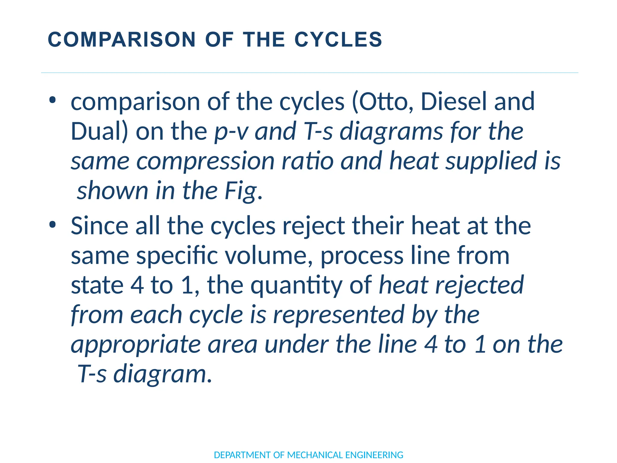 COMPARISON OF THE CYCLES
DEPARTMENT OF MECHANICAL ENGINEERING
• comparison of the cycles (Otto, Diesel and
Dual) on the p-v and T-s diagrams for the
same compression ratio and heat supplied is
shown in the Fig.
• Since all the cycles reject their heat at the
same specific volume, process line from
state 4 to 1, the quantity of heat rejected
from each cycle is represented by the
appropriate area under the line 4 to 1 on the
T-s diagram.
 