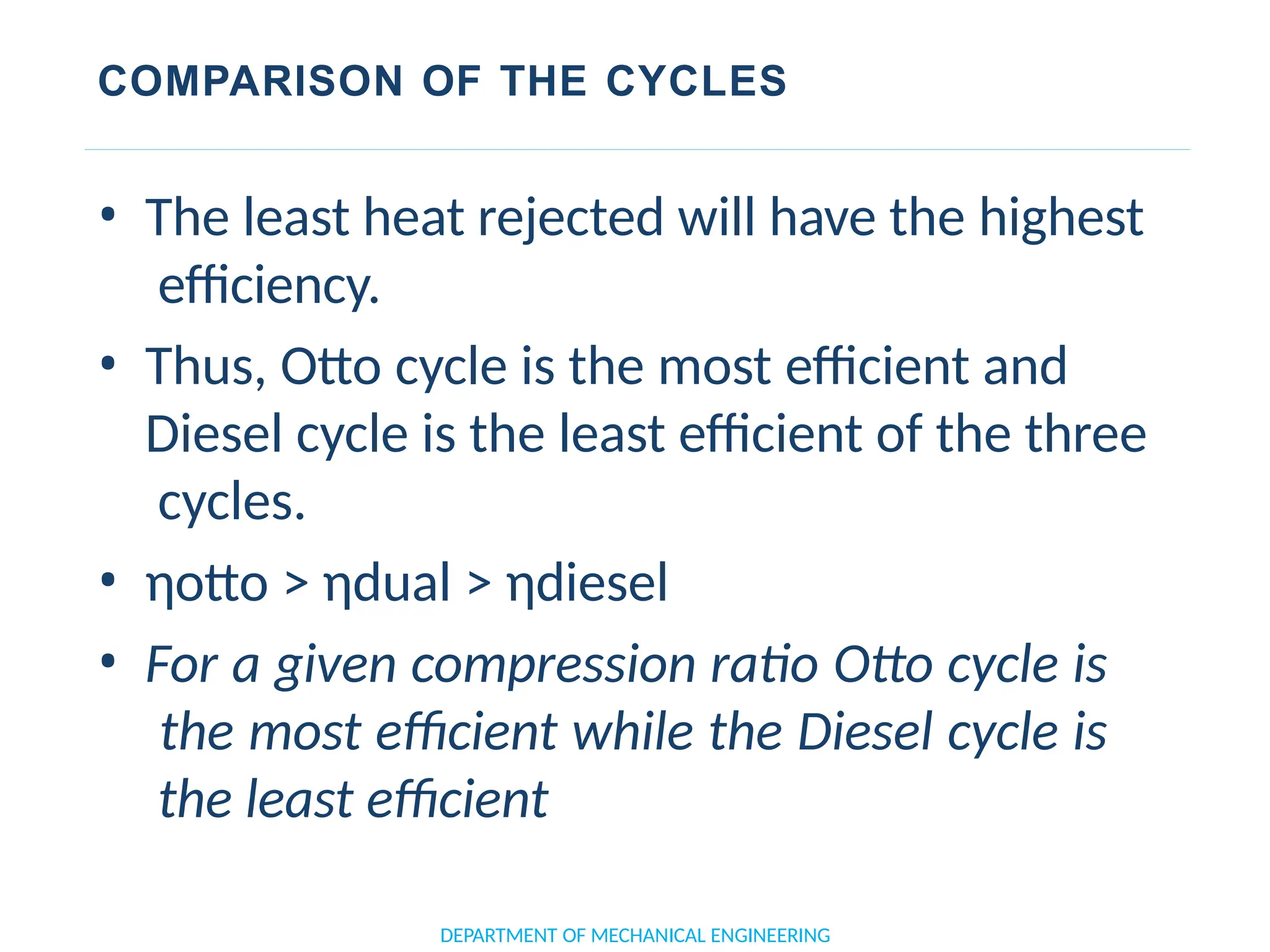 COMPARISON OF THE CYCLES
• The least heat rejected will have the highest
efficiency.
• Thus, Otto cycle is the most efficient and
Diesel cycle is the least efficient of the three
cycles.
• ηotto > ηdual > ηdiesel
• For a given compression ratio Otto cycle is
the most efficient while the Diesel cycle is
the least efficient
DEPARTMENT OF MECHANICAL ENGINEERING
 
