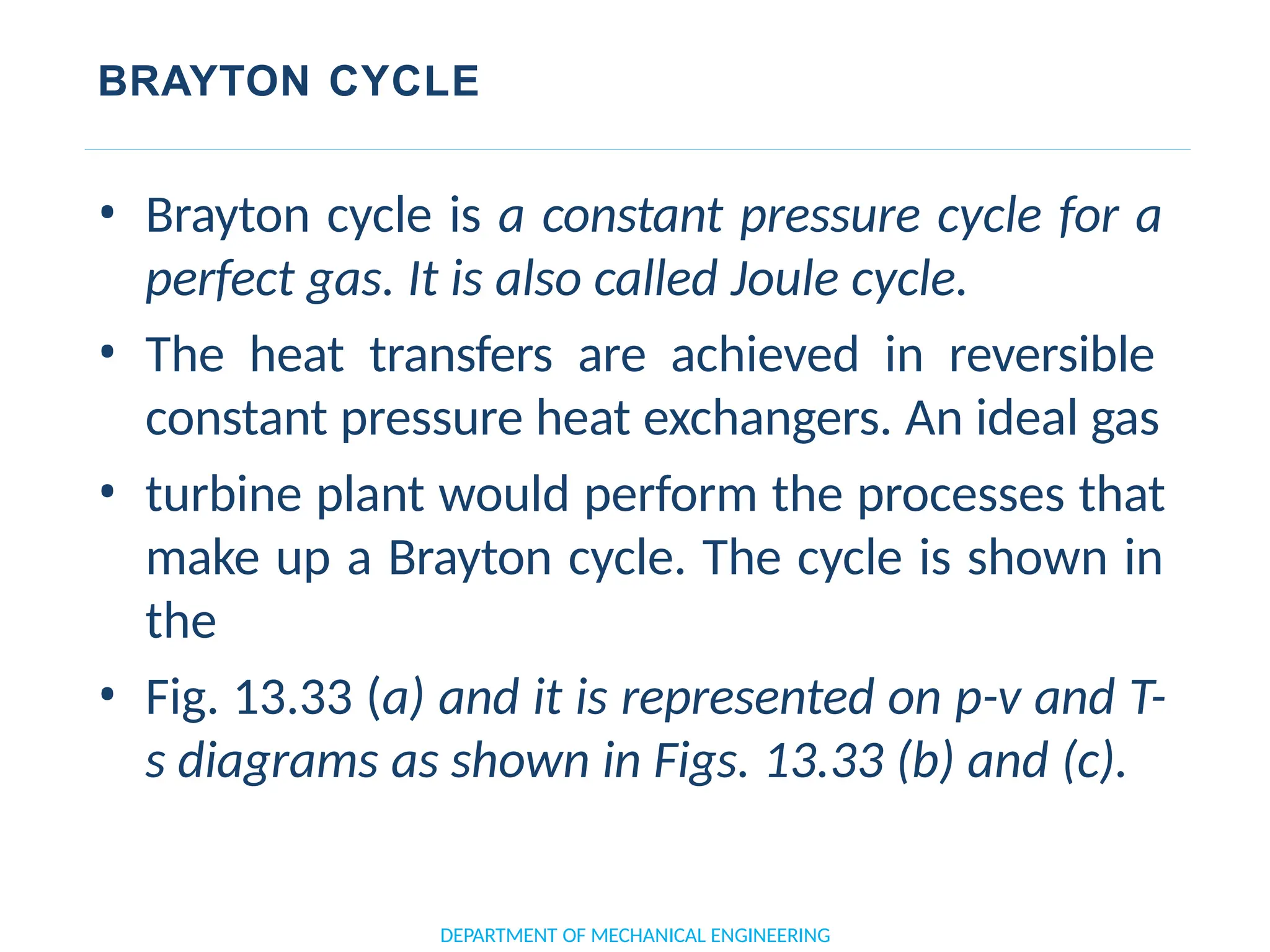 BRAYTON CYCLE
• Brayton cycle is a constant pressure cycle for a
perfect gas. It is also called Joule cycle.
• The heat transfers are achieved in reversible
constant pressure heat exchangers. An ideal gas
• turbine plant would perform the processes that
make up a Brayton cycle. The cycle is shown in
the
• Fig. 13.33 (a) and it is represented on p-v and T-
s diagrams as shown in Figs. 13.33 (b) and (c).
DEPARTMENT OF MECHANICAL ENGINEERING
 