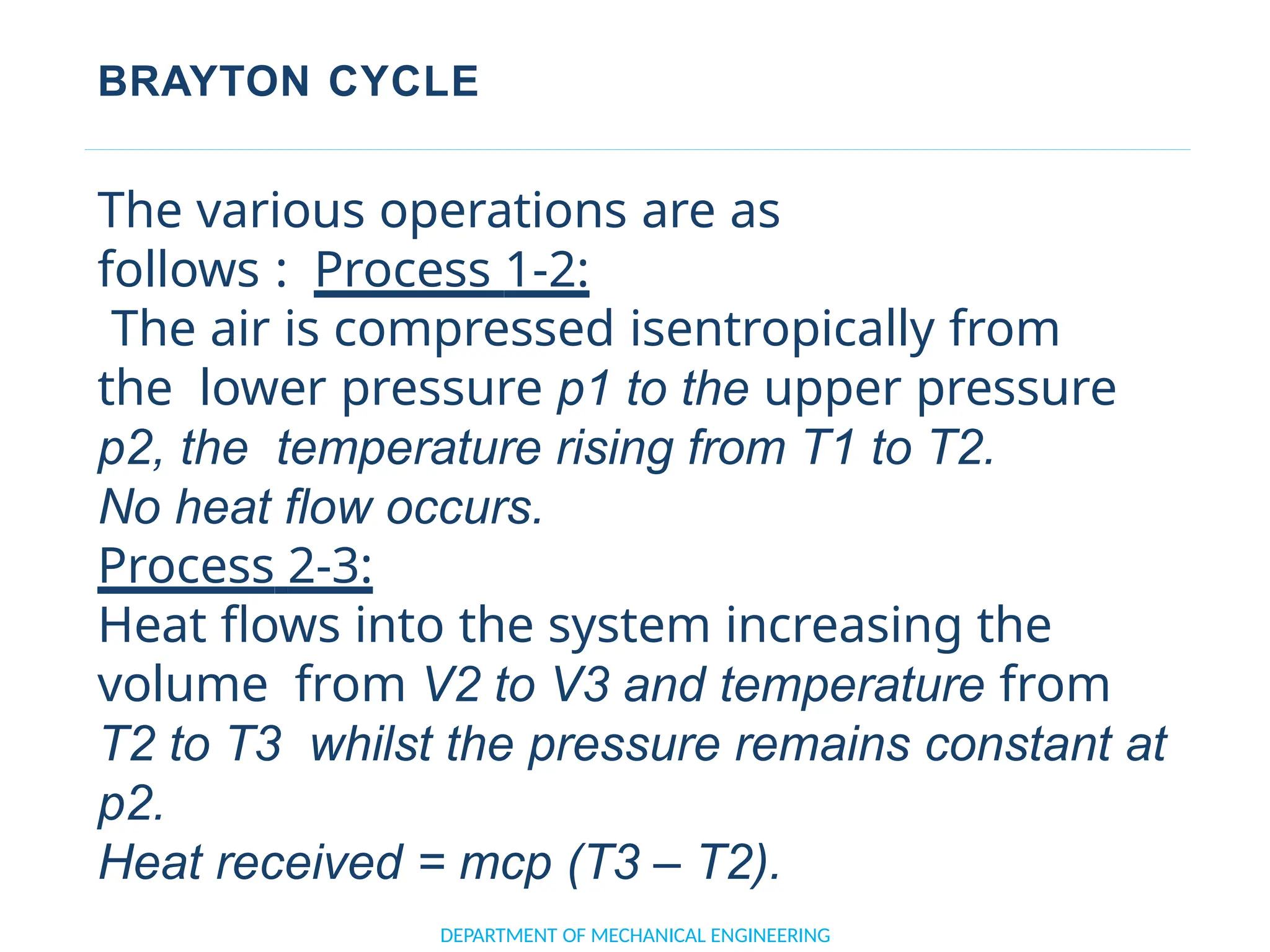 BRAYTON CYCLE
DEPARTMENT OF MECHANICAL ENGINEERING
The various operations are as
follows : Process 1-2:
The air is compressed isentropically from
the lower pressure p1 to the upper pressure
p2, the temperature rising from T1 to T2.
No heat flow occurs.
Process 2-3:
Heat flows into the system increasing the
volume from V2 to V3 and temperature from
T2 to T3 whilst the pressure remains constant at
p2.
Heat received = mcp (T3 – T2).
 