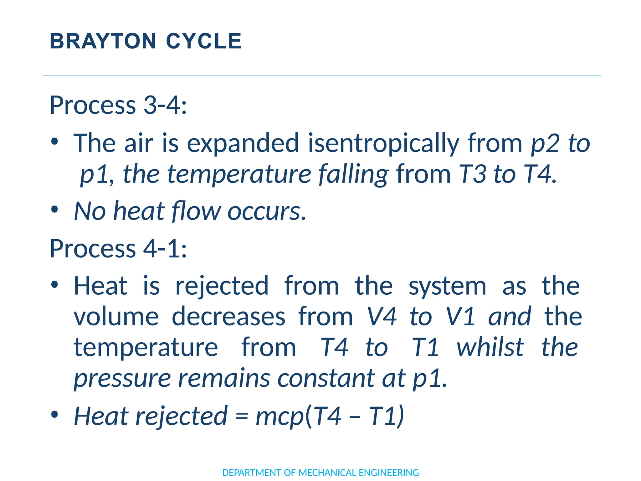 BRAYTON CYCLE
DEPARTMENT OF MECHANICAL ENGINEERING
Process 3-4:
• The air is expanded isentropically from p2 to
p1, the temperature falling from T3 to T4.
• No heat flow occurs.
Process 4-1:
• Heat is rejected from the system as the
volume decreases from V4 to V1 and the
temperature from T4 to T1 whilst the
pressure remains constant at p1.
• Heat rejected = mcp(T4 – T1)
 