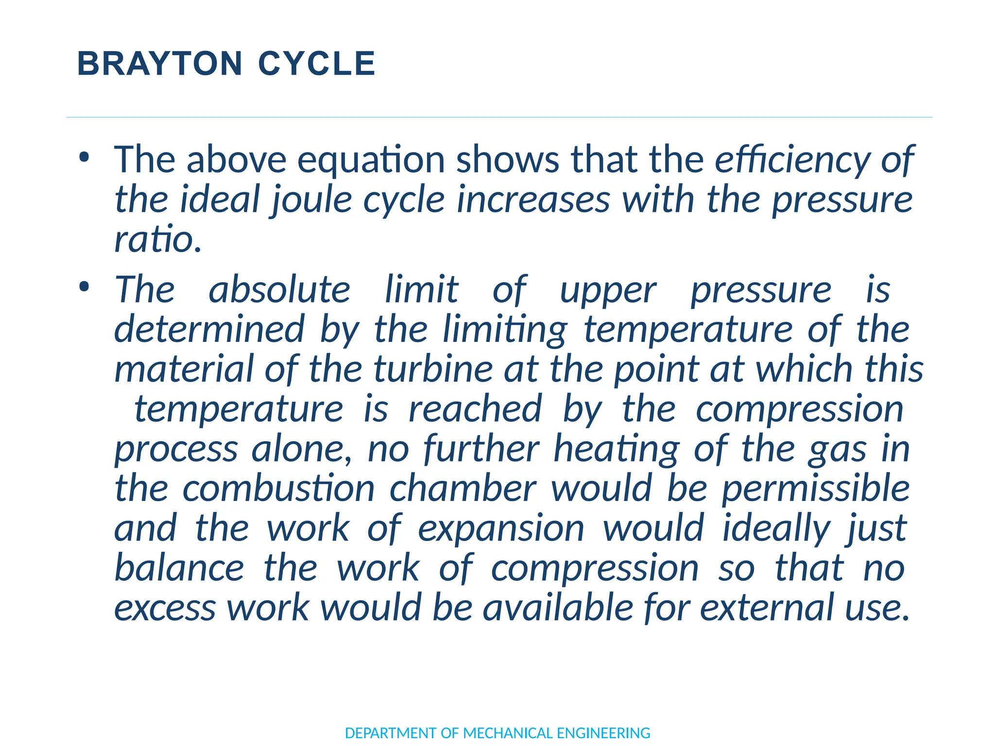 BRAYTON CYCLE
• The above equation shows that the efficiency of
the ideal joule cycle increases with the pressure
ratio.
• The absolute limit of upper pressure is
determined by the limiting temperature of the
material of the turbine at the point at which this
temperature is reached by the compression
process alone, no further heating of the gas in
the combustion chamber would be permissible
and the work of expansion would ideally just
balance the work of compression so that no
excess work would be available for external use.
DEPARTMENT OF MECHANICAL ENGINEERING
 