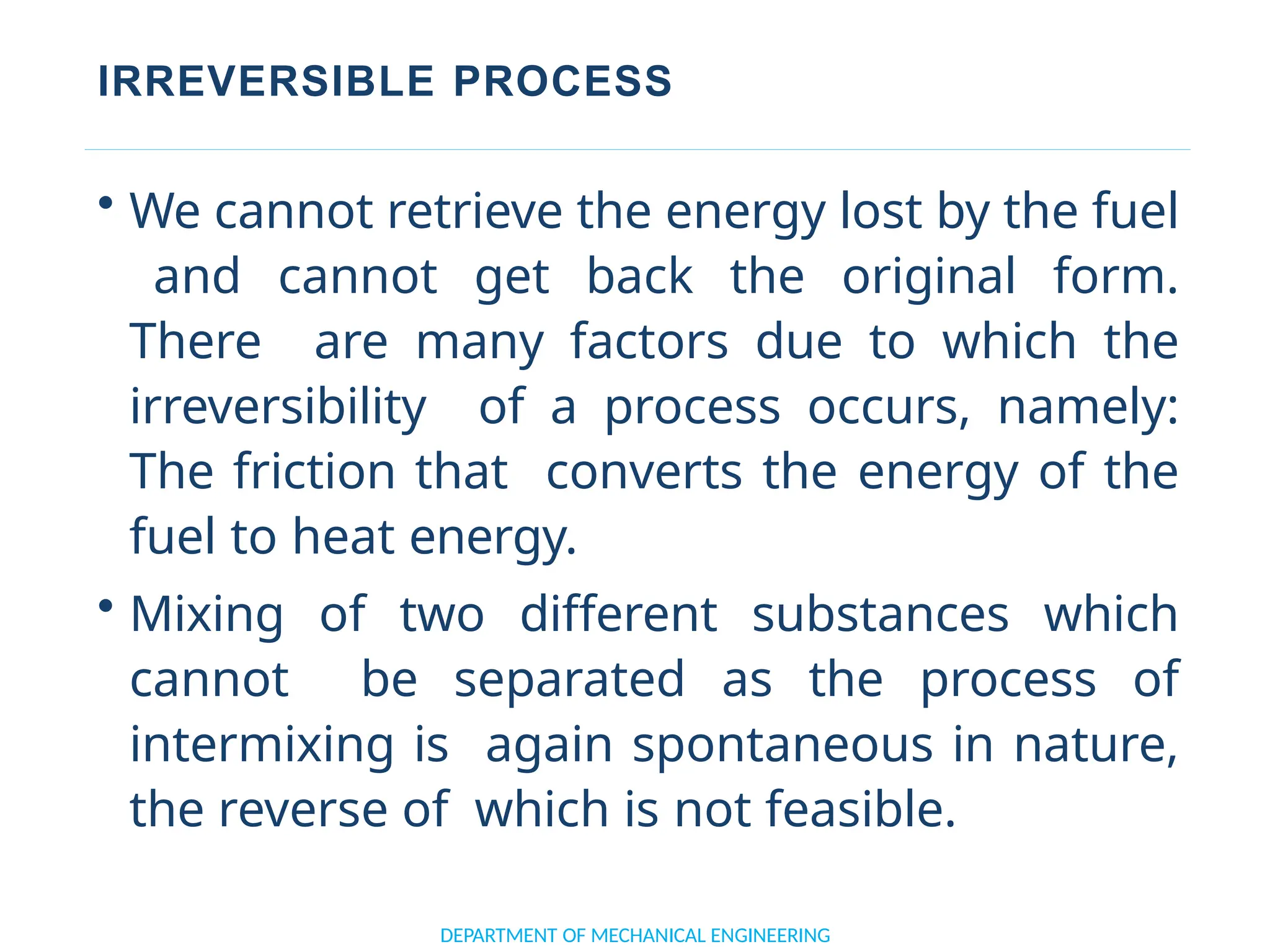 IRREVERSIBLE PROCESS
DEPARTMENT OF MECHANICAL ENGINEERING
• We cannot retrieve the energy lost by the fuel
and cannot get back the original form.
There are many factors due to which the
irreversibility of a process occurs, namely:
The friction that converts the energy of the
fuel to heat energy.
• Mixing of two different substances which
cannot be separated as the process of
intermixing is again spontaneous in nature,
the reverse of which is not feasible.
 