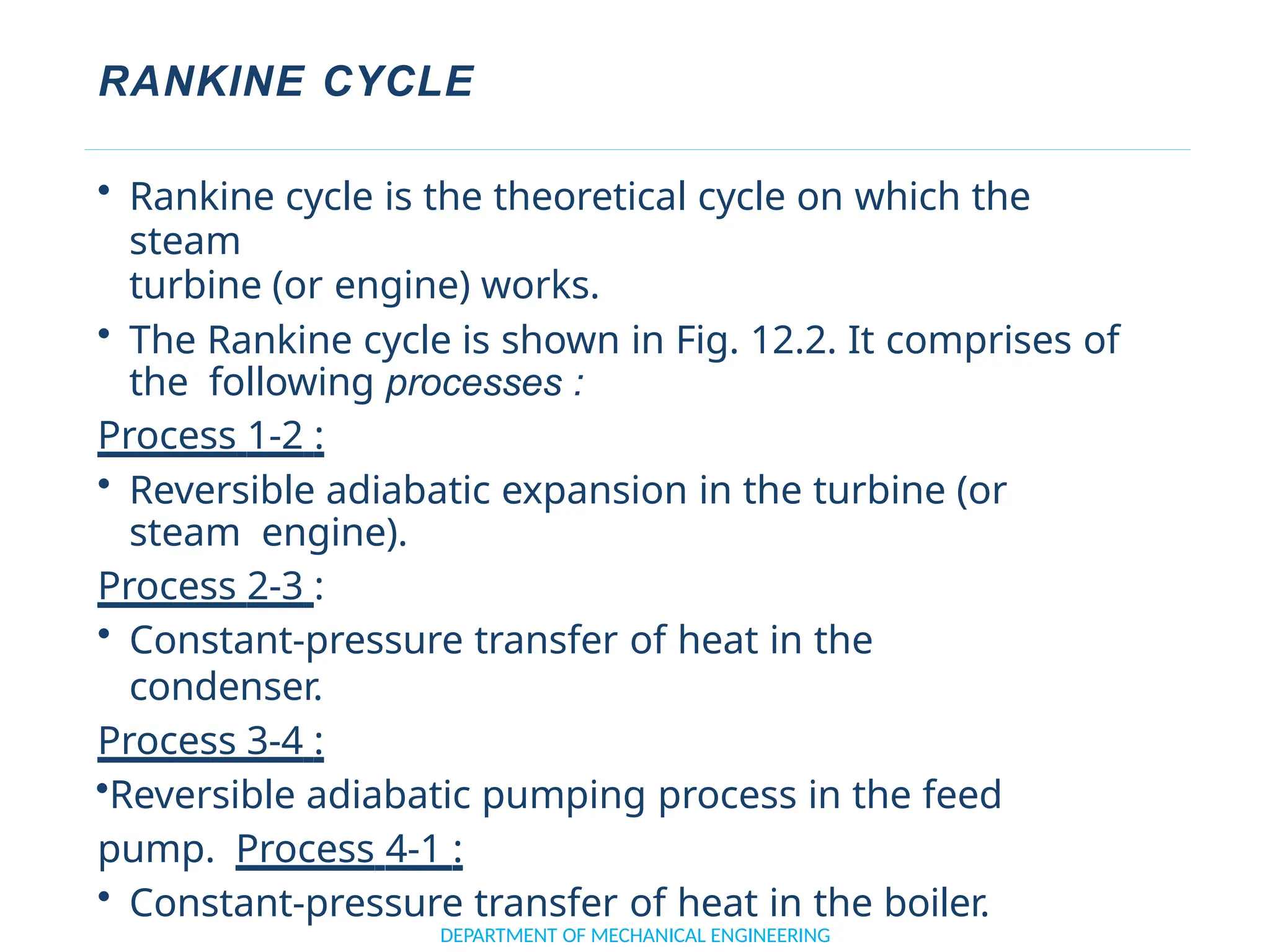 RANKINE CYCLE
DEPARTMENT OF MECHANICAL ENGINEERING
• Rankine cycle is the theoretical cycle on which the
steam
turbine (or engine) works.
• The Rankine cycle is shown in Fig. 12.2. It comprises of
the following processes :
Process 1-2 :
• Reversible adiabatic expansion in the turbine (or
steam engine).
Process 2-3 :
• Constant-pressure transfer of heat in the
condenser.
Process 3-4 :
•Reversible adiabatic pumping process in the feed
pump. Process 4-1 :
• Constant-pressure transfer of heat in the boiler.
 