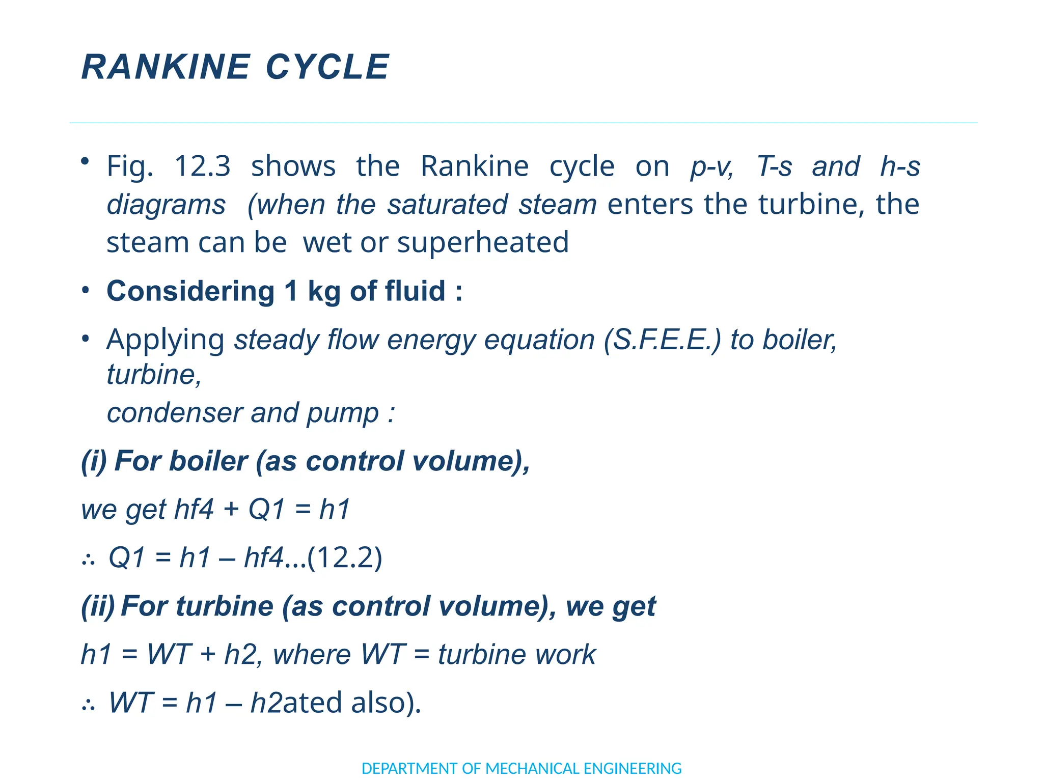 RANKINE CYCLE
DEPARTMENT OF MECHANICAL ENGINEERING
• Fig. 12.3 shows the Rankine cycle on p-v, T-s and h-s
diagrams (when the saturated steam enters the turbine, the
steam can be wet or superheated
• Considering 1 kg of fluid :
• Applying steady flow energy equation (S.F.E.E.) to boiler,
turbine,
condenser and pump :
(i) For boiler (as control volume),
we get hf4 + Q1 = h1
∴ Q1 = h1 – hf4...(12.2)
(ii) For turbine (as control volume), we get
h1 = WT + h2, where WT = turbine work
∴ WT = h1 – h2ated also).
 