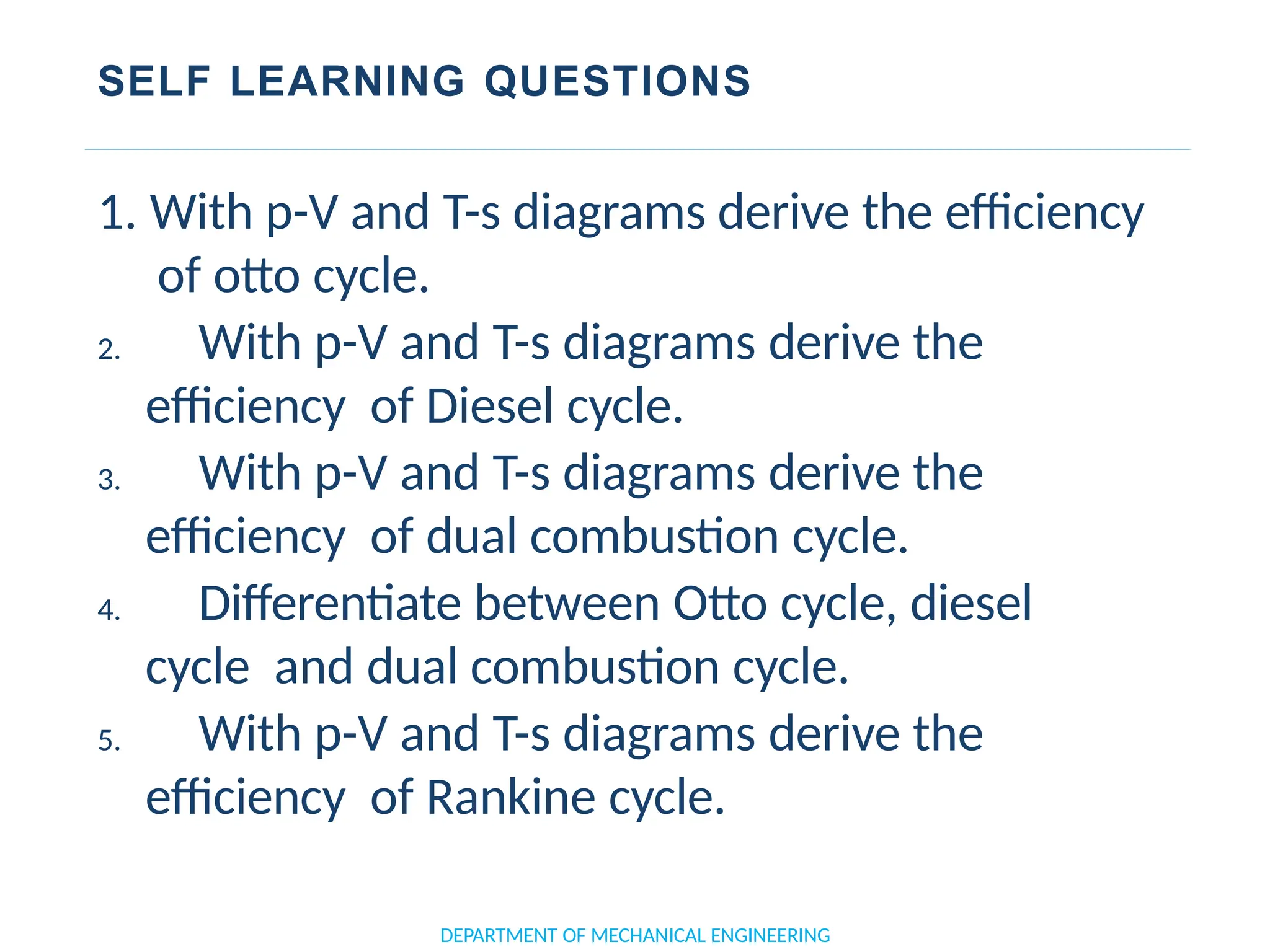 SELF LEARNING QUESTIONS
DEPARTMENT OF MECHANICAL ENGINEERING
1. With p-V and T-s diagrams derive the efficiency
of otto cycle.
2. With p-V and T-s diagrams derive the
efficiency of Diesel cycle.
3. With p-V and T-s diagrams derive the
efficiency of dual combustion cycle.
4. Differentiate between Otto cycle, diesel
cycle and dual combustion cycle.
5. With p-V and T-s diagrams derive the
efficiency of Rankine cycle.
 