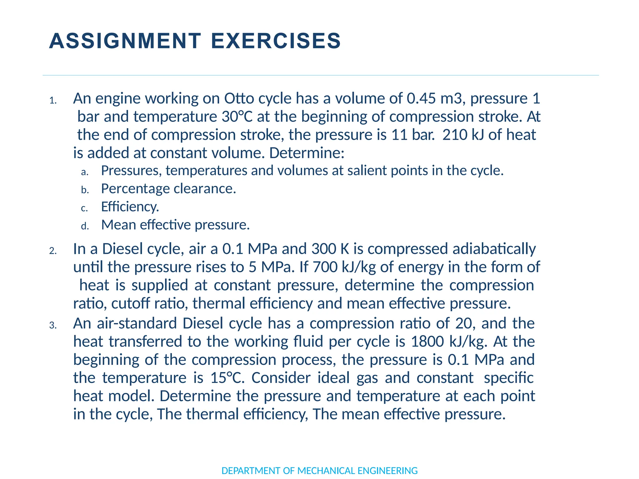 ASSIGNMENT EXERCISES
DEPARTMENT OF MECHANICAL ENGINEERING
1. An engine working on Otto cycle has a volume of 0.45 m3, pressure 1
bar and temperature 30°C at the beginning of compression stroke. At
the end of compression stroke, the pressure is 11 bar. 210 kJ of heat
is added at constant volume. Determine:
a. Pressures, temperatures and volumes at salient points in the cycle.
b. Percentage clearance.
c. Efficiency.
d. Mean effective pressure.
2. In a Diesel cycle, air a 0.1 MPa and 300 K is compressed adiabatically
until the pressure rises to 5 MPa. If 700 kJ/kg of energy in the form of
heat is supplied at constant pressure, determine the compression
ratio, cutoff ratio, thermal efficiency and mean effective pressure.
3. An air-standard Diesel cycle has a compression ratio of 20, and the
heat transferred to the working fluid per cycle is 1800 kJ/kg. At the
beginning of the compression process, the pressure is 0.1 MPa and
the temperature is 15°C. Consider ideal gas and constant specific
heat model. Determine the pressure and temperature at each point
in the cycle, The thermal efficiency, The mean effective pressure.
 