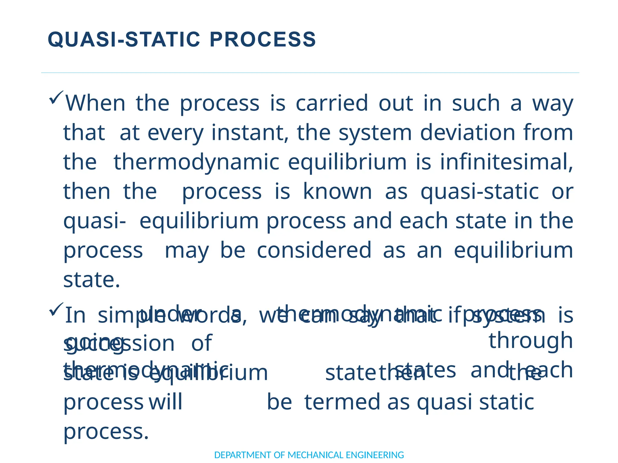QUASI-STATIC PROCESS
When the process is carried out in such a way
that at every instant, the system deviation from
the thermodynamic equilibrium is infinitesimal,
then the process is known as quasi-static or
quasi- equilibrium process and each state in the
process may be considered as an equilibrium
state.
In simple words, we can say that if system is
going
DEPARTMENT OF MECHANICAL ENGINEERING
succession of
thermodynamic
under a thermodynamic process
through
states and each
state is equilibrium statethen the
process will be termed as quasi static
process.
 