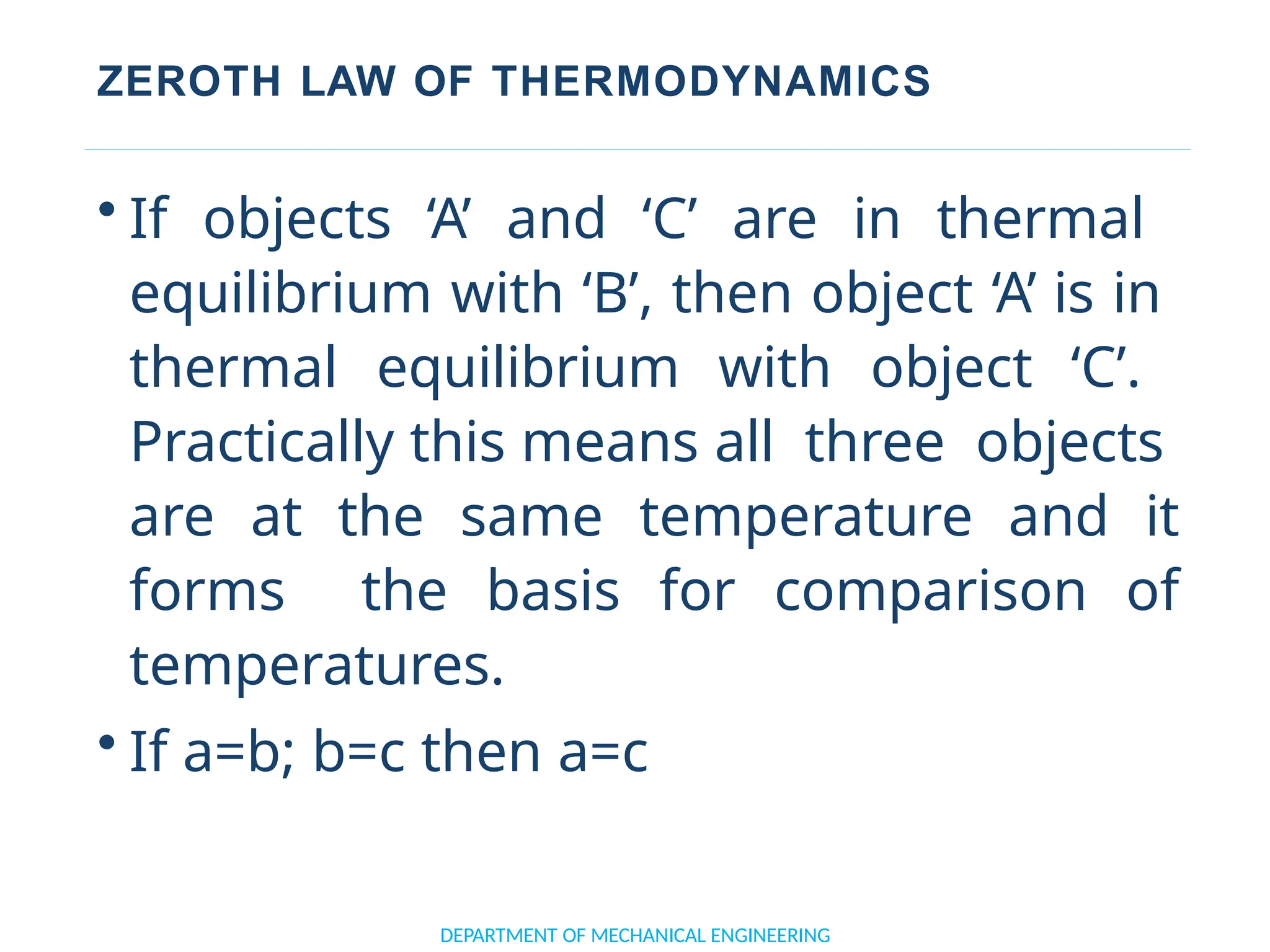ZEROTH LAW OF THERMODYNAMICS
• If objects ‘A’ and ‘C’ are in thermal
equilibrium with ‘B’, then object ‘A’ is in
thermal equilibrium with object ‘C’.
Practically this means all three objects
are at the same temperature and it
forms the basis for comparison of
temperatures.
• If a=b; b=c then a=c
DEPARTMENT OF MECHANICAL ENGINEERING
 