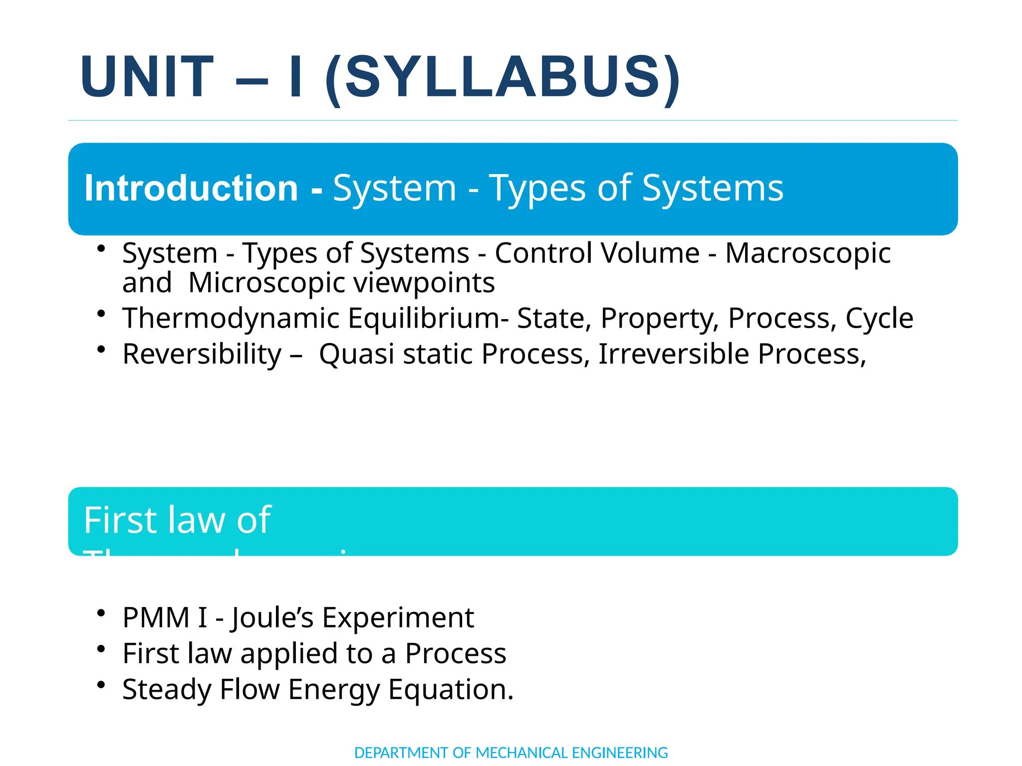 UNIT – I (SYLLABUS)
Introduction - System - Types of Systems
• System - Types of Systems - Control Volume - Macroscopic
and Microscopic viewpoints
• Thermodynamic Equilibrium- State, Property, Process, Cycle
• Reversibility – Quasi static Process, Irreversible Process,
First law of
Thermodynamics
• PMM I - Joule’s Experiment
• First law applied to a Process
• Steady Flow Energy Equation.
DEPARTMENT OF MECHANICAL ENGINEERING
 