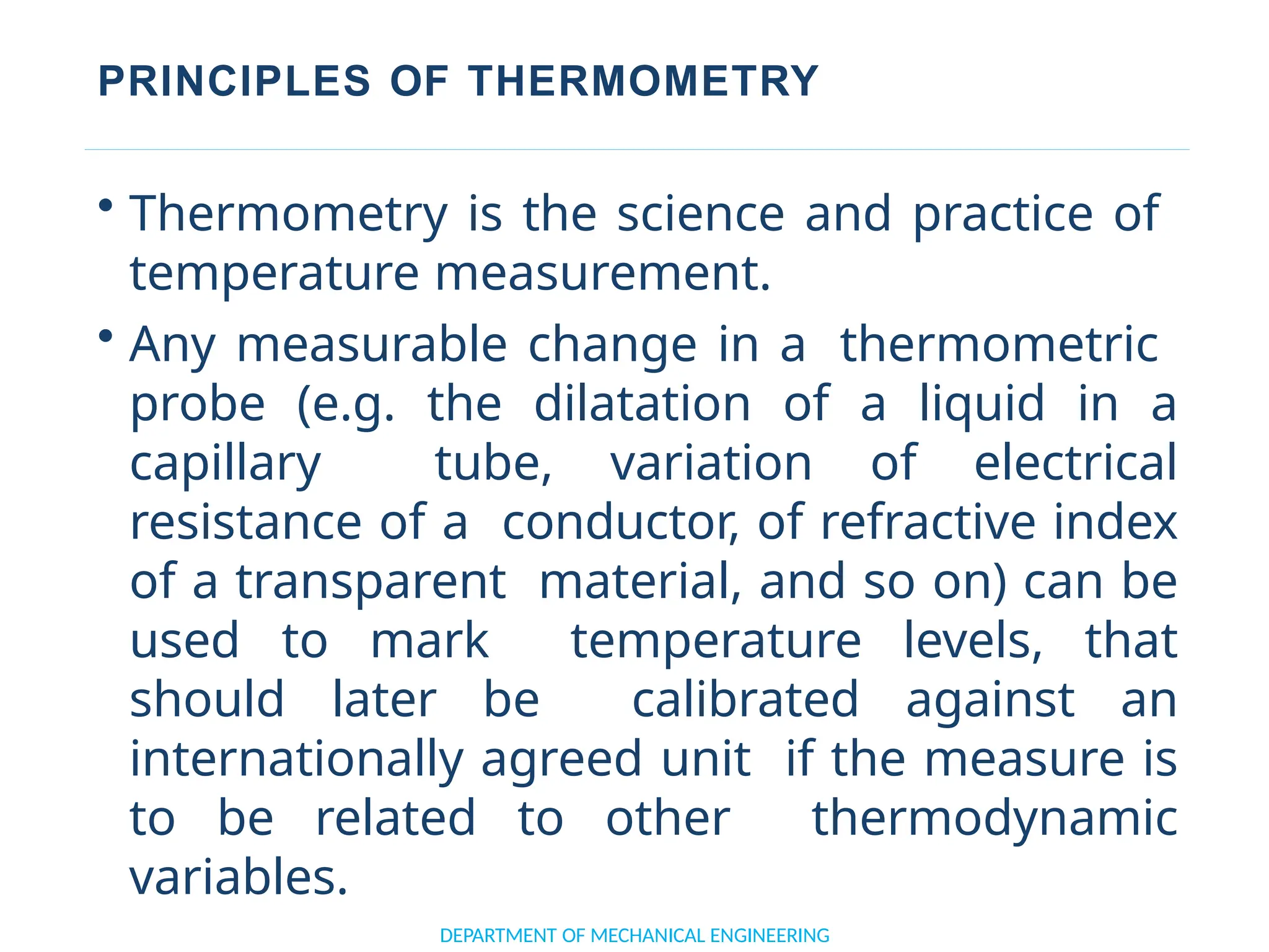 PRINCIPLES OF THERMOMETRY
• Thermometry is the science and practice of
temperature measurement.
• Any measurable change in a thermometric
probe (e.g. the dilatation of a liquid in a
capillary tube, variation of electrical
resistance of a conductor, of refractive index
of a transparent material, and so on) can be
used to mark temperature levels, that
should later be calibrated against an
internationally agreed unit if the measure is
to be related to other thermodynamic
variables.
DEPARTMENT OF MECHANICAL ENGINEERING
 