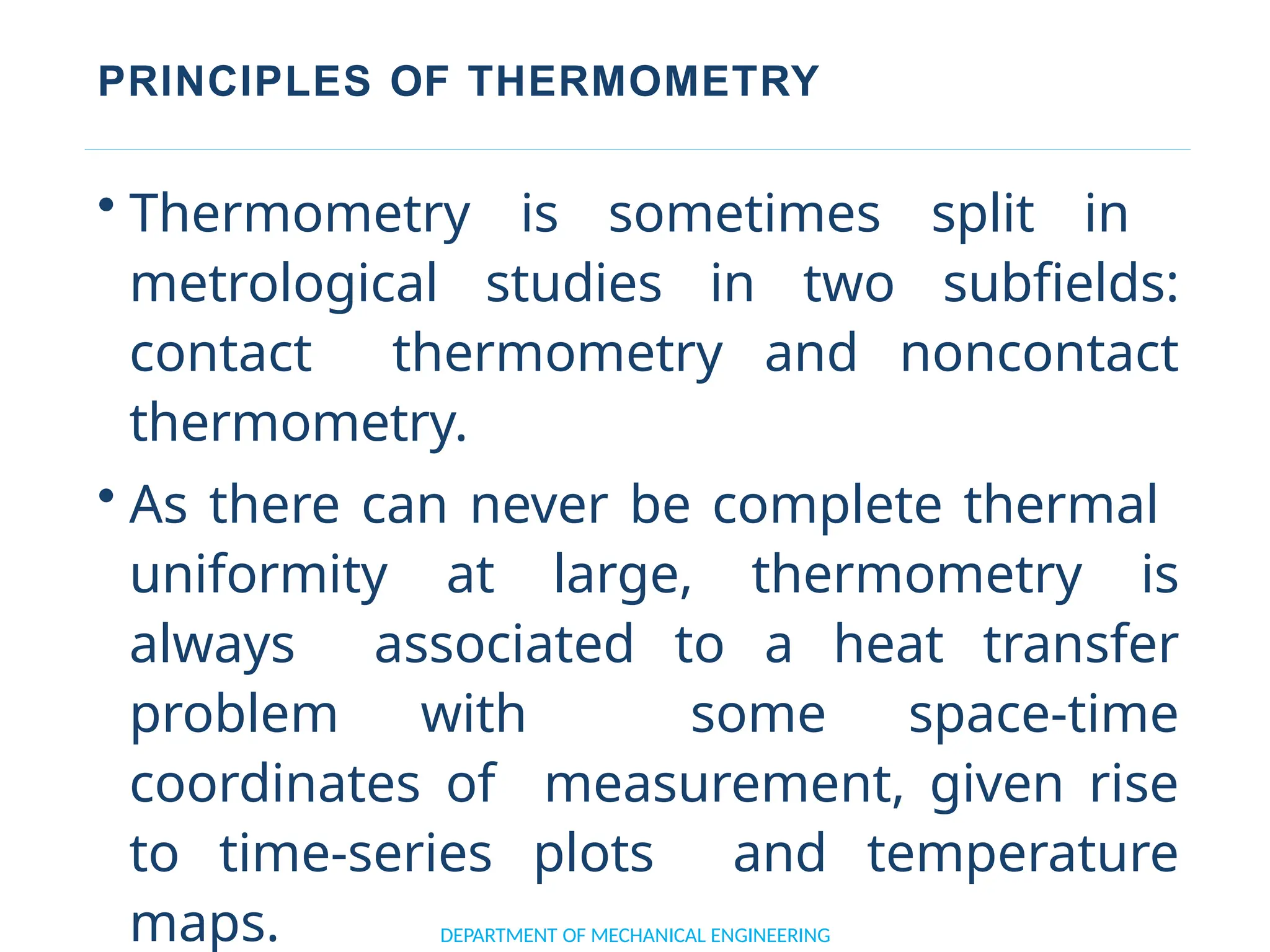 PRINCIPLES OF THERMOMETRY
DEPARTMENT OF MECHANICAL ENGINEERING
• Thermometry is sometimes split in
metrological studies in two subfields:
contact thermometry and noncontact
thermometry.
• As there can never be complete thermal
uniformity at large, thermometry is
always associated to a heat transfer
problem with some space-time
coordinates of measurement, given rise
to time-series plots and temperature
maps.
 