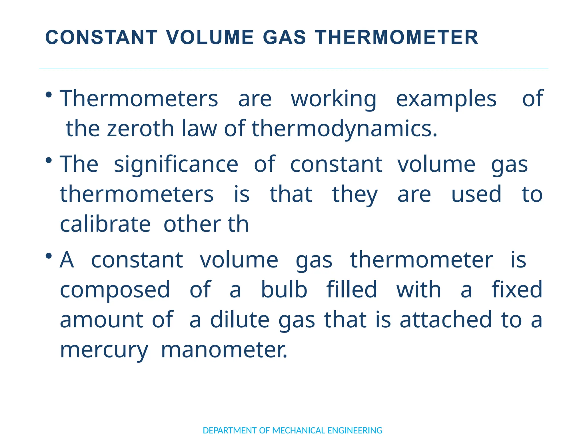 CONSTANT VOLUME GAS THERMOMETER
• Thermometers are working examples of
the zeroth law of thermodynamics.
• The significance of constant volume gas
thermometers is that they are used to
calibrate other th
• A constant volume gas thermometer is
composed of a bulb filled with a fixed
amount of a dilute gas that is attached to a
mercury manometer.
DEPARTMENT OF MECHANICAL ENGINEERING
 