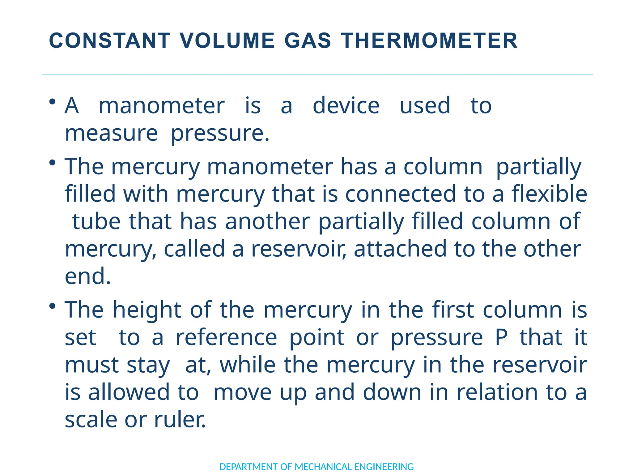 CONSTANT VOLUME GAS THERMOMETER
• A manometer is a device used to
measure pressure.
• The mercury manometer has a column partially
filled with mercury that is connected to a flexible
tube that has another partially filled column of
mercury, called a reservoir, attached to the other
end.
• The height of the mercury in the first column is
set to a reference point or pressure P that it
must stay at, while the mercury in the reservoir
is allowed to move up and down in relation to a
scale or ruler.
DEPARTMENT OF MECHANICAL ENGINEERING
 