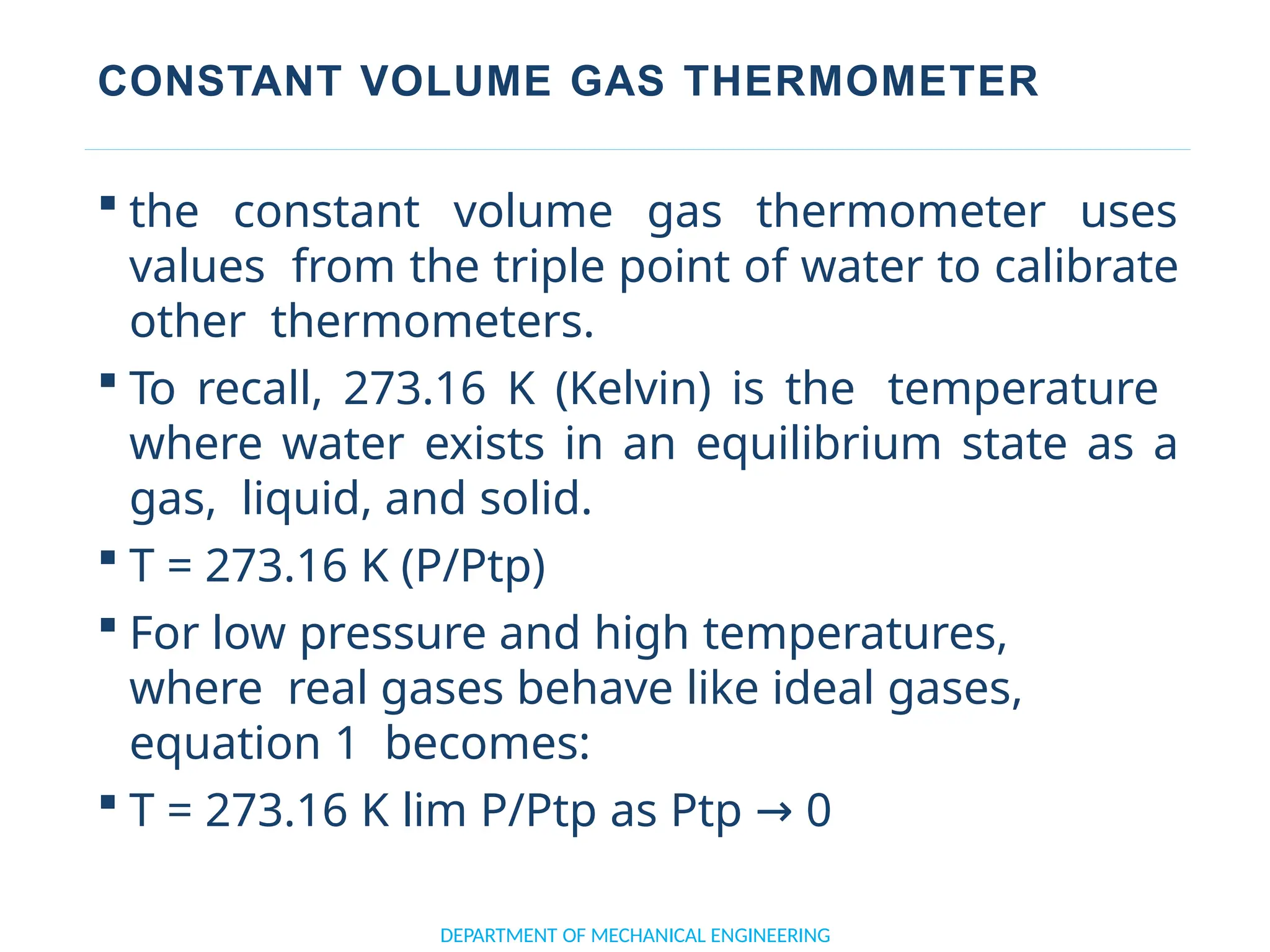 CONSTANT VOLUME GAS THERMOMETER
 the constant volume gas thermometer uses
values from the triple point of water to calibrate
other thermometers.
 To recall, 273.16 K (Kelvin) is the temperature
where water exists in an equilibrium state as a
gas, liquid, and solid.
 T = 273.16 K (P/Ptp)
 For low pressure and high temperatures,
where real gases behave like ideal gases,
equation 1 becomes:
 T = 273.16 K lim P/Ptp as Ptp → 0
DEPARTMENT OF MECHANICAL ENGINEERING
 