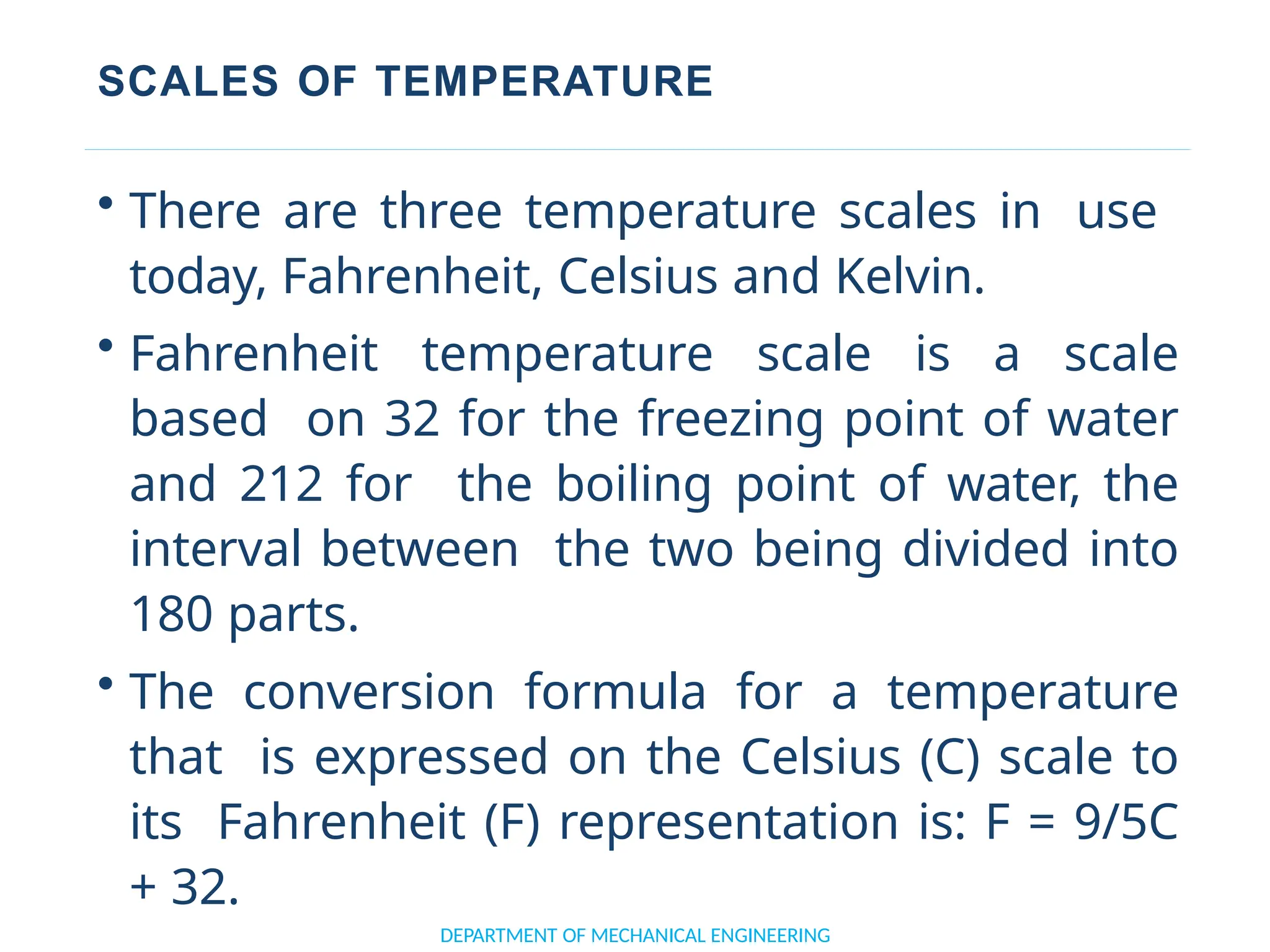 SCALES OF TEMPERATURE
DEPARTMENT OF MECHANICAL ENGINEERING
• There are three temperature scales in use
today, Fahrenheit, Celsius and Kelvin.
• Fahrenheit temperature scale is a scale
based on 32 for the freezing point of water
and 212 for the boiling point of water, the
interval between the two being divided into
180 parts.
• The conversion formula for a temperature
that is expressed on the Celsius (C) scale to
its Fahrenheit (F) representation is: F = 9/5C
+ 32.
 