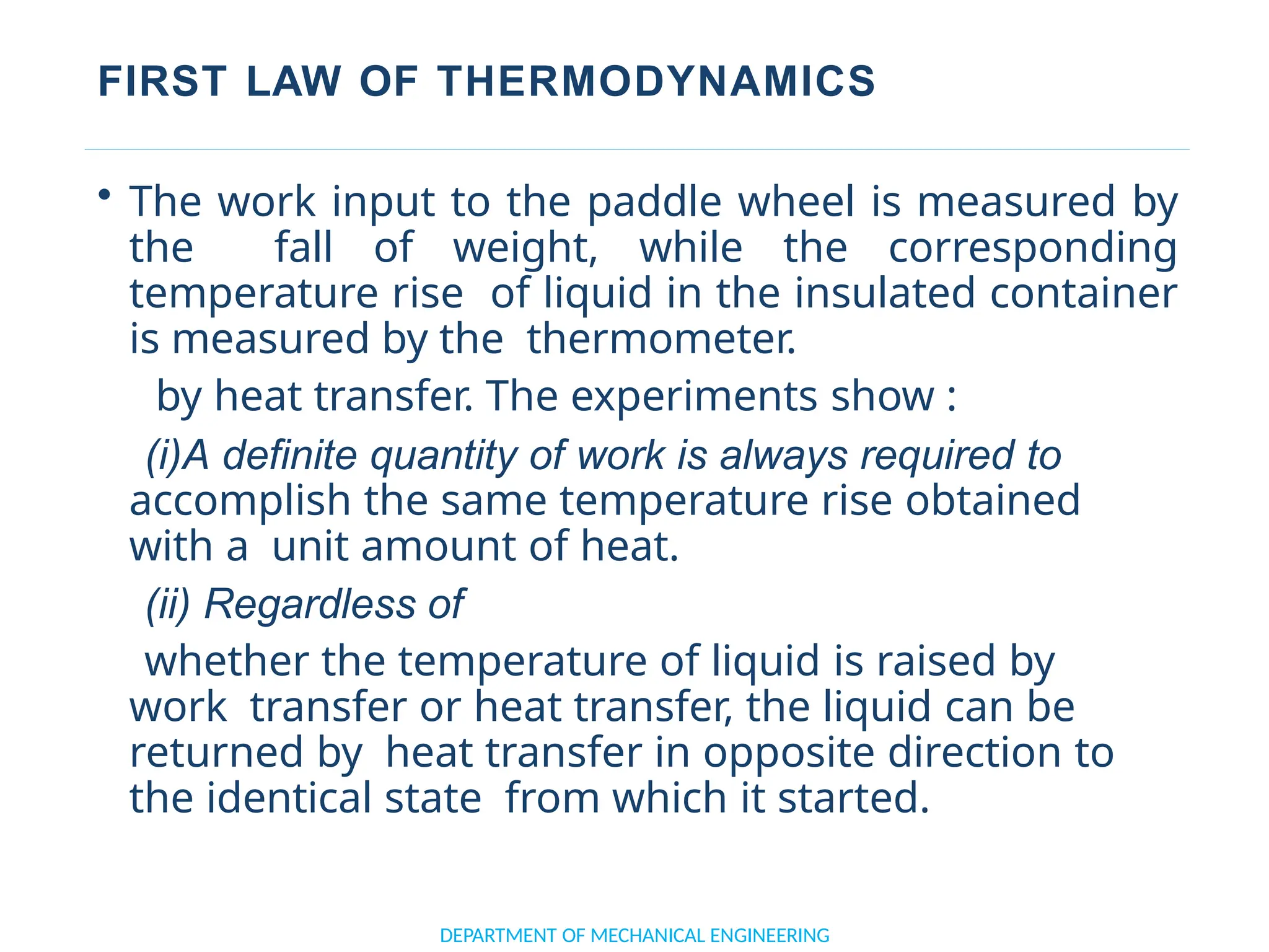 FIRST LAW OF THERMODYNAMICS
DEPARTMENT OF MECHANICAL ENGINEERING
• The work input to the paddle wheel is measured by
the fall of weight, while the corresponding
temperature rise of liquid in the insulated container
is measured by the thermometer.
by heat transfer. The experiments show :
(i)A definite quantity of work is always required to
accomplish the same temperature rise obtained
with a unit amount of heat.
(ii) Regardless of
whether the temperature of liquid is raised by
work transfer or heat transfer, the liquid can be
returned by heat transfer in opposite direction to
the identical state from which it started.
 