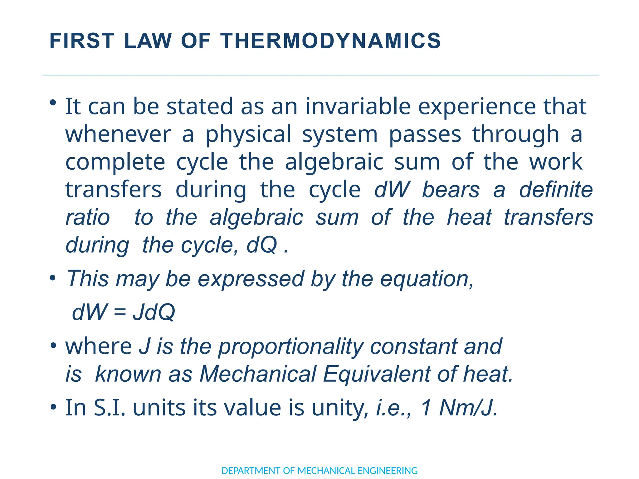 FIRST LAW OF THERMODYNAMICS
• It can be stated as an invariable experience that
whenever a physical system passes through a
complete cycle the algebraic sum of the work
transfers during the cycle dW bears a definite
ratio to the algebraic sum of the heat transfers
during the cycle, dQ .
• This may be expressed by the equation,
dW = JdQ
• where J is the proportionality constant and
is known as Mechanical Equivalent of heat.
• In S.I. units its value is unity, i.e., 1 Nm/J.
DEPARTMENT OF MECHANICAL ENGINEERING
 