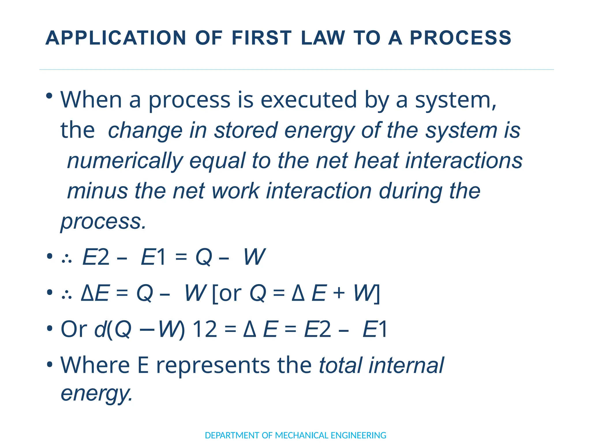 APPLICATION OF FIRST LAW TO A PROCESS
• When a process is executed by a system,
the change in stored energy of the system is
numerically equal to the net heat interactions
minus the net work interaction during the
process.
• ∴ E2 – E1 = Q – W
• ∴ ΔE = Q – W [or Q = Δ E + W]
• Or d(Q −W) 12 = Δ E = E2 – E1
• Where E represents the total internal
energy.
DEPARTMENT OF MECHANICAL ENGINEERING
 