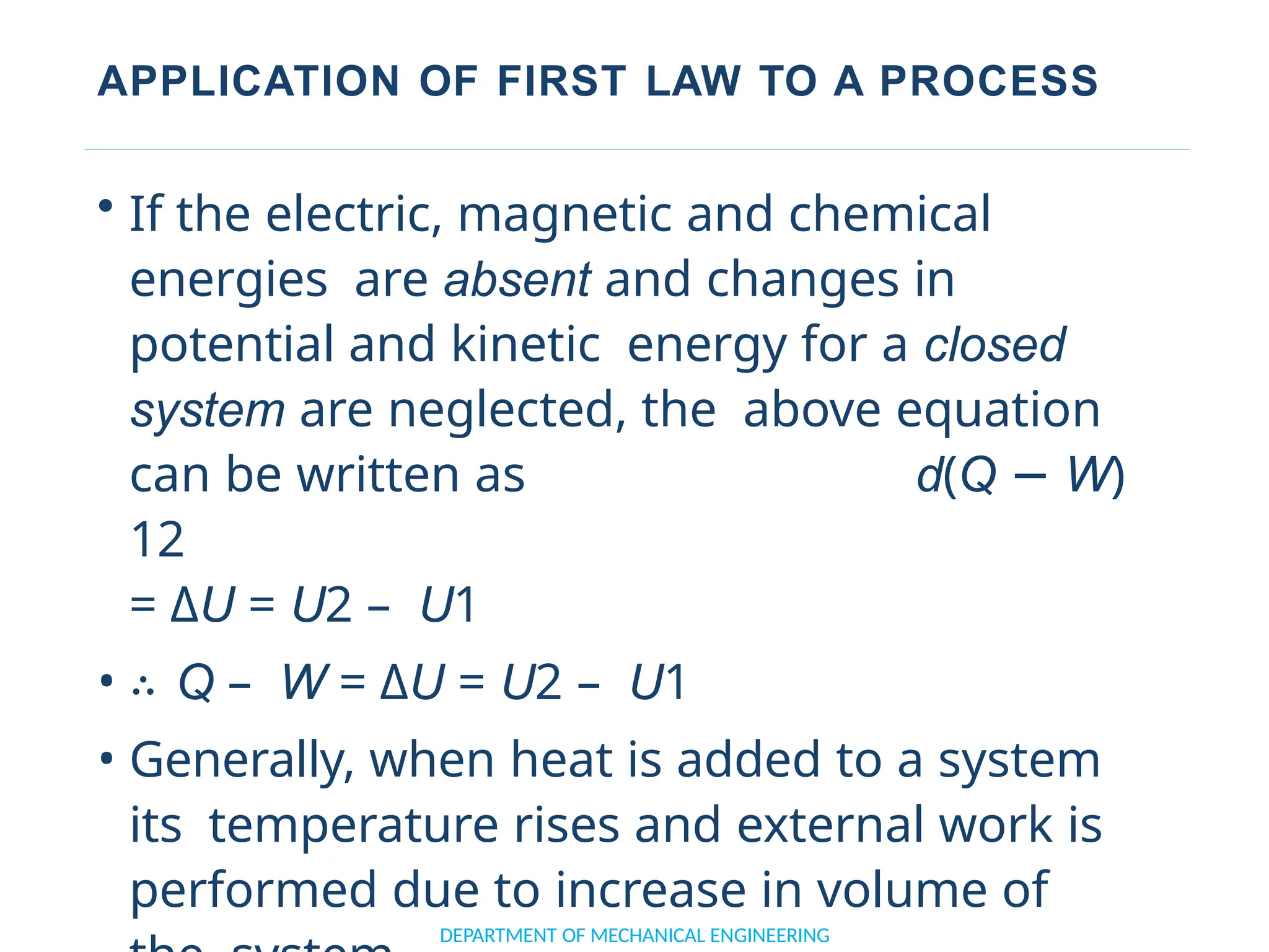 APPLICATION OF FIRST LAW TO A PROCESS
• If the electric, magnetic and chemical
energies are absent and changes in
potential and kinetic energy for a closed
system are neglected, the above equation
can be written as d(Q − W)
12
= ΔU = U2 – U1
• ∴ Q – W = ΔU = U2 – U1
• Generally, when heat is added to a system
its temperature rises and external work is
performed due to increase in volume of
DEPARTMENT OF MECHANICAL ENGINEERING
 