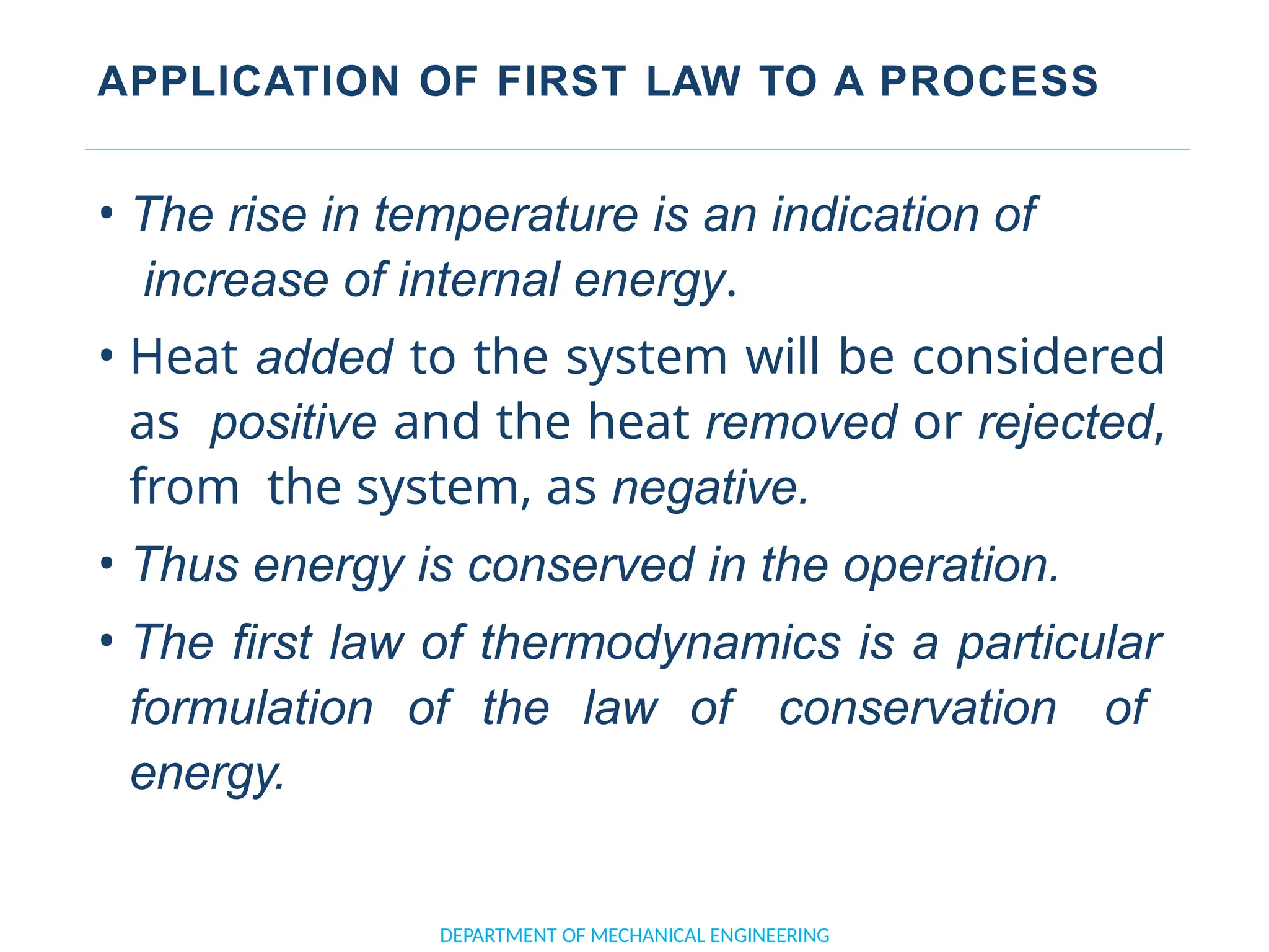 APPLICATION OF FIRST LAW TO A PROCESS
• The rise in temperature is an indication of
increase of internal energy.
• Heat added to the system will be considered
as positive and the heat removed or rejected,
from the system, as negative.
• Thus energy is conserved in the operation.
• The first law of thermodynamics is a particular
formulation of the law of conservation of
energy.
DEPARTMENT OF MECHANICAL ENGINEERING
 