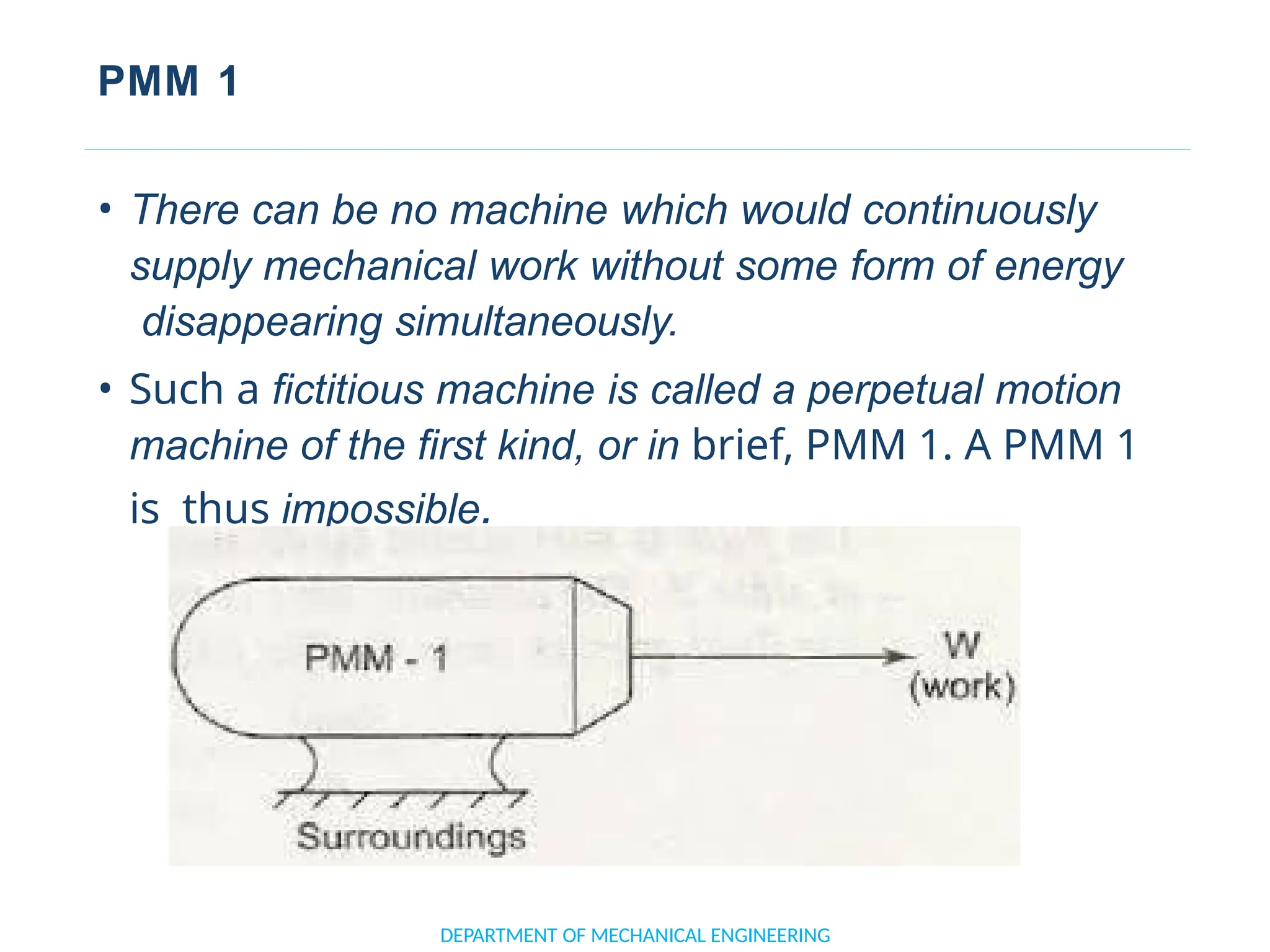 PMM 1
• There can be no machine which would continuously
supply mechanical work without some form of energy
disappearing simultaneously.
• Such a fictitious machine is called a perpetual motion
machine of the first kind, or in brief, PMM 1. A PMM 1
is thus impossible.
DEPARTMENT OF MECHANICAL ENGINEERING
 
