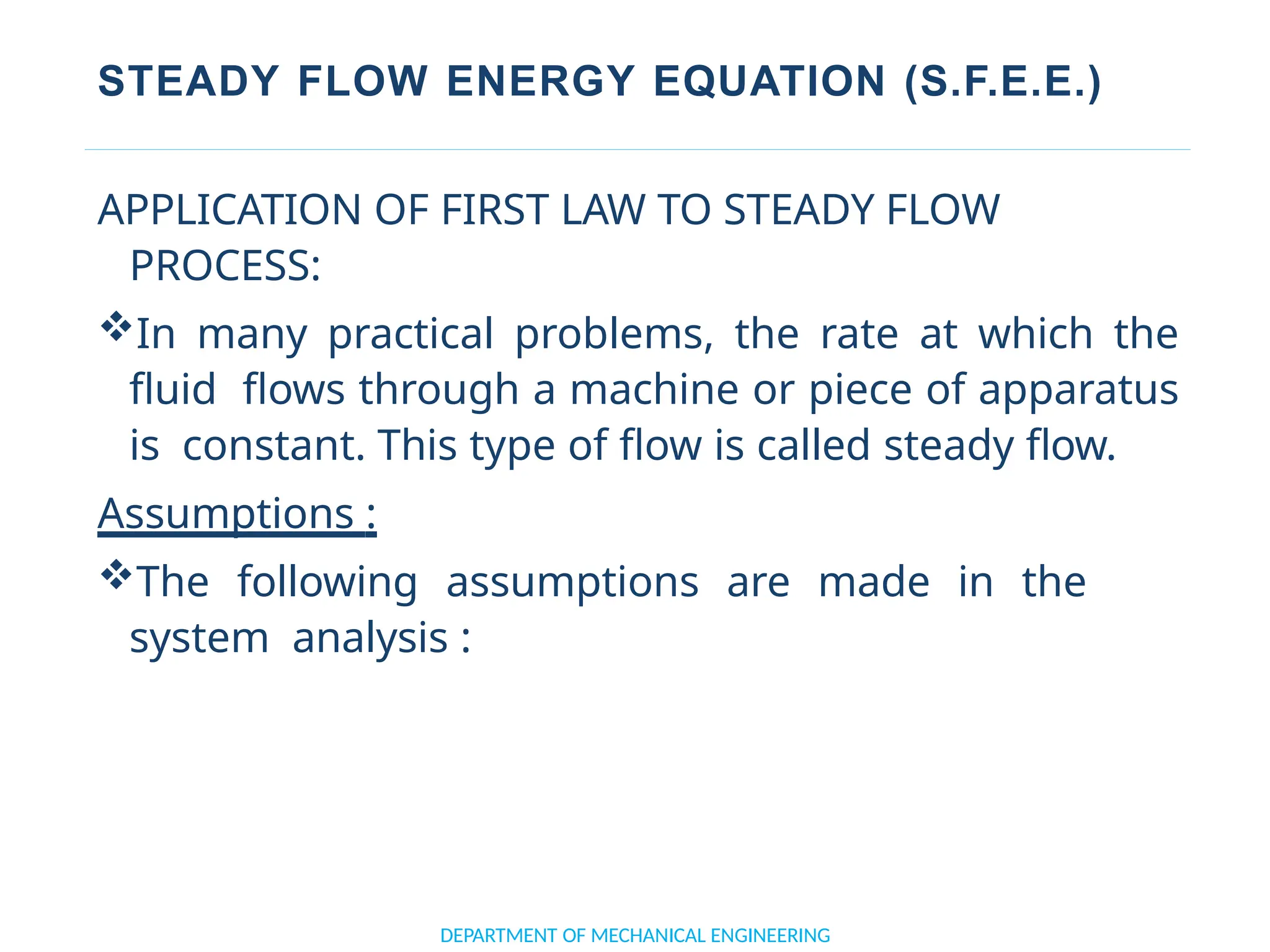 STEADY FLOW ENERGY EQUATION (S.F.E.E.)
APPLICATION OF FIRST LAW TO STEADY FLOW
PROCESS:
In many practical problems, the rate at which the
fluid flows through a machine or piece of apparatus
is constant. This type of flow is called steady flow.
Assumptions :
The following assumptions are made in the
system analysis :
DEPARTMENT OF MECHANICAL ENGINEERING
 